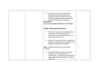 4. Par reforzar el tema se le solicita ver el
siguiente video y se les pide hacer una
aportación sobre el mismo en un foro de
discusión creado por el docente además de
comentar la opinión de 1 compañero.
AUTOESTIMA
https://www.youtube.com/watch?v=S1LEhmhxS0g
CIERRE SESION GRUPAL PRESENCIAL
1. El docente inicia sesión y les pide compartir su
opinión acerca de la importancia de la
autoestima y el cómo afecta tener un nivel
bajo de autoestima. 10 min.
2. Solicita a los alumnos reunirse en equipos de 3
Mediante un estudio de caso, responderán a las
preguntas generadas por el docente.
Nota: se anexa el estudio de caso al final de la
secuencia.
3. El docente elegirá a 3 equipos al azar para
compartir sus respuestas el docente
retroalimenta y cerrará sesión, invitándolos a
seguir realizando las actividades en el espacio
individual.
 
