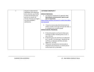 1 Impulsar el desarrollo de
habilidades Socio-Afectivas
de los alumnos, que facilite
la toma de decisiones que
permita la creación de
círculos virtuosos que logren
una vida saludable y
satisfactoria.
ACTIVIDAD CONSTRUYE-T
ESPACIO INDIVIDUAL
1. Los alumnos visualizaran EL siguiente video
Aprendizaje socioemocional: ¿qué es y por
qué es importante
https://www.youtube.com/watch?v=ojX0o1V6oIU&fea
ture=youtu.be
2. El alumno tomara describirá brevemente en
media cuartilla el mensaje principal del video, y
lo compartirá en la sesión grupal
ESPACIO GRUPAL PRESENCIAL
3. El docente propicia una lluvia de ideas para
comentar el video revisado previo al cara a
cara (10 min)
4. El docente guía a los alumnos en la aplicación
de la lección 2.6 construye-t Resolución de
conflictos, se Apoyaran del libro de texto
página 39 ( 35 min)
5. El docente retroalimenta mencionando la
importancia de conocerse a si mismo para la
conformación de su identidad.
_________________________________________ _________________________________________
SUBDIRECCION ACADEMICA LIC. ANA MARIA GONZÀLEZ SALAS
 