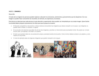 ANEXO 1 DINAMICA
Desarrollo
A través de las imágenes las personas pueden explorar y descubrir las emociones, sentimientos y pensamientos que les despiertan. Con una
imagen se pueden hacer conscientes los recuerdos, los temores, las esperanzas y los deseos.
Esta técnica es ideal para que cada persona se auto descubra y experimente cómo pueden ser interpelada por una simple imagen. Quien facilite
la actividad deberá preparar previamente tres fotos para que el grupo las visualice.
 El Docente compartirá un documento o enlace donde se encuentren las imágenes que desea compartir con el grupo. Las imágenes no
pueden tener ni letras, ni números, ni signos.
 En se le pide a los alumnos que elijan dos de las tres imágenes y escriban un breve texto para acompañar la foto. No puede ser un texto
de otro autor, por ejemplo, una frase o un poema.
 El texto que escriban debe ser una producción propia y pensada durante el encuentro. Cómo mínimo deberá contener una palabra y como
máximo no hay límite.
 A modo de ejemplo estas son algunas imágenes que pueden compartir con el grupo:
 