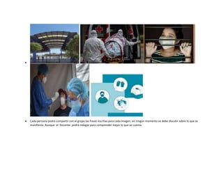 
 Cada persona podrá compartir con el grupo las frases escritas para cada imagen, en ningún momento se debe discutir sobre lo que se
manifiesta. Aunque el Docente podrá indagar para comprender mejor lo que se cuenta.
 