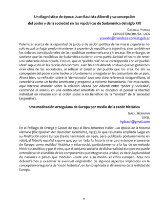 11
Un diagnóstico de época: Juan Bautista Alberdi y su concepción
del poder y de la sociedad en las repúblicas de Sudamérica del siglo XIX
CAVALLO, YANELA
CONICET/INCIHUSA - UCA
ycavallo@mendoza-conicet.gob.ar
Polemizar acerca de la capacidad de juicio o de acción política de las masas populares no
solo ocupó un lugar predominante en la experiencia republicana argentina, sino también en
los debates constitucionales de las repúblicas norteamericana y francesa. Sin embargo, se
sostiene que las repúblicas de Sudamérica tuvieron como particularidad el hecho de tener
una soberanía desacoplada. Esto es, que el ‘pueblo real’ no se correspondía con el ‘pueblo
ideal’ supuesto en las teorías del contrato. Juan Bautista Alberdi, sostuvo que los gobiernos
eran obra de las sociedades, al reflejar el carácter del pueblo que los crea. De ahí su
concepción del poder como hecho profundamente arraigado en las costumbres de un país.
Ahora bien, su reflexión sobre la ‘democracia’ tuvo una clara referencia tocquevilliana, al
concebirla como un hecho americano y propenso a volverse humanitario. Por esta razón,
aquí interesa ahondar sobre la relación ideada por Alberdi entre ‘poder y sociedad’,
centrando el análisis en una continuidad advertida en su discurso: el pensar la libertad
individual en relación con el orden social o en beneficio de la “unidad” de la sociedad
(argentina).
Una meditación orteguiana de Europa por medio de la razón histórica
IBACH. HERMANN
UNSL
hgibach@gmail.com
En el Prólogo de Ortega y Gasset de 1941 al libro Johannes Haller, Las épocas de la historia
alemana (Die Epochen der deutschen Geschichte, 1923), lo que resultaría ampliado luego en
su Meditación sobre Europa (texto terminado en 1949, pero publicado póstumamente en
1960), el filósofo español expone que, por un lado, la historia sirve para entender el presente
de Europa como realidad histórica y ético-social, particularmente a la luz de un método
histórico-analítico, y por el otro, que el conjunto unitario de dicha realidad europea no puede
entenderse sin el análisis de los componentes que integran esa unidad, es decir, la pluralidad
de naciones o países que modulan –cada uno a su modo– el ethos europeo. Aquí nos
detendremos a examinar la eventual originalidad de algunos aspectos implicados en la
concepción orteguiana de ‘razón histórica’, en tanto aplicada al dinamismo de la realidad de
Europa.
 