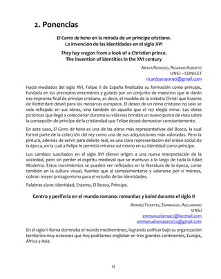 12
2. Ponencias
El Carro de heno en la mirada de un príncipe cristiano.
La invención de las identidades en el siglo XVI
They hay wagon from a look of a Christian prince.
The invention of identities in the XVI century
ARAYA REINOSO, RICARDO ALBERTO
UNSJ – CONICET
ricardoarayar90@gmail.com
Hacia mediados del siglo XVI, Felipe II de España finalizaba su formación como príncipe,
fundada en los preceptos erasmianos y guiado por un conjunto de maestros que le darán
esa impronta final de príncipe cristiano, es decir, el modelo de la imitatio Christi que Erasmo
de Rotterdam deseó para los monarcas europeos. El deseo de un reino cristiano no solo se
veía reflejado en sus obras, sino también en aquello que el rey elegía mirar. Las obras
pictóricas que llegó a coleccionar durante su vida nos brindan un nuevo punto de vista sobre
la concepción de príncipe de la cristiandad que Felipe deseó demostrar constantemente.
En este caso, El Carro de heno es una de las obras más representativas del Bosco, la cual
formó parte de la colección del rey como una de sus adquisiciones más valoradas. Pero la
pintura, además de servir para deleite real, es una clara representación del orden social de
la época, en la cual a Felipe le permitía mirarse así mismo en su identidad como príncipe.
Los cambios suscitados en el siglo XVI dieron origen a una nueva interpretación de la
sociedad, pero sin perder el espíritu medieval que se mantuvo a lo largo de toda la Edad
Moderna. Estos movimientos se pueden ver reflejados en la literatura de la época, como
también en la cultura visual, fuentes que al complementarse y valorarse por sí mismas,
cobran mayor protagonismo para el estudio de las identidades.
Palabras clave: Identidad, Erasmo, El Bosco, Príncipe.
Centro y periferia en el mundo romano: romanitas y koiné durante el siglo II
ARNÁEZ FUENTES, EMMANUEL ALEJANDRO
UNSJ
emmanuelarnaez@hotmail.com
emmanuelarnaezcid24@gmail.com
En el siglo II Roma dominaba el mundo mediterráneo, logrando unificar bajo su organización
territorios muy extensos que hoy podríamos englobar en tres grandes continentes, Europa,
África y Asia.
 