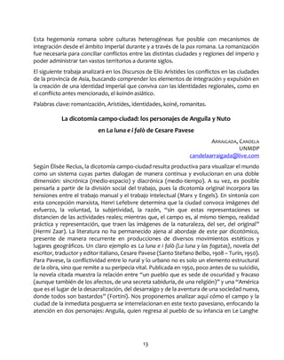 13
Esta hegemonía romana sobre culturas heterogéneas fue posible con mecanismos de
integración desde el ámbito imperial durante y a través de la pax romana. La romanización
fue necesaria para conciliar conflictos entre las distintas ciudades y regiones del imperio y
poder administrar tan vastos territorios a durante siglos.
El siguiente trabaja analizará en los Discursos de Elio Arístides los conflictos en las ciudades
de la provincia de Asia, buscando comprender los elementos de integración y expulsión en
la creación de una identidad imperial que conviva con las identidades regionales, como en
el conflicto antes mencionado, el koinón asiático.
Palabras clave: romanización, Arístides, identidades, koiné, romanitas.
La dicotomía campo-ciudad: los personajes de Anguila y Nuto
en La luna e i falò de Cesare Pavese
ARRAIGADA, CANDELA
UNMDP
candelaarraigada@live.com
Según Élisée Reclus, la dicotomía campo-ciudad resulta productiva para visualizar el mundo
como un sistema cuyas partes dialogan de manera continua y evolucionan en una doble
dimensión: sincrónica (medio-espacio) y diacrónica (medio-tiempo). A su vez, es posible
pensarla a partir de la división social del trabajo, pues la dicotomía original incorpora las
tensiones entre el trabajo manual y el trabajo intelectual (Marx y Engels). En sintonía con
esta concepción marxista, Henri Lefebvre determina que la ciudad convoca imágenes del
esfuerzo, la voluntad, la subjetividad, la razón, “sin que estas representaciones se
distancien de las actividades reales; mientras que, el campo es, al mismo tiempo, realidad
práctica y representación, que traen las imágenes de la naturaleza, del ser, del original”
(Hermi Zaar). La literatura no ha permanecido ajena al abordaje de este par dicotómico,
presente de manera recurrente en producciones de diversos movimientos estéticos y
lugares geográficos. Un claro ejemplo es La luna e i falò (La luna y las fogatas), novela del
escritor, traductor y editor italiano, Cesare Pavese (Santo Stefano Belbo, 1908 – Turín, 1950).
Para Pavese, la conflictividad entre lo rural y lo urbano no es solo un elemento estructural
de la obra, sino que remite a su peripecia vital. Publicada en 1950, poco antes de su suicidio,
la novela citada muestra la relación entre “un pueblo que es sede de oscuridad y fracaso
(aunque también de los afectos, de una secreta sabiduría, de una religión)” y una “América
que es el lugar de la desacralización, del desarraigo y de la aventura de una sociedad nueva,
donde todos son bastardos” (Fortini). Nos proponemos analizar aquí cómo el campo y la
ciudad de la inmediata posguerra se interrelacionan en este texto pavesiano, enfocando la
atención en dos personajes: Anguila, quien regresa al pueblo de su infancia en Le Langhe
 