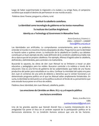 14
luego de haber experimentado la migración a la ciudad, y su amigo Nuto, el campesino
socialista que aceptó el destino de permanecer en ese mundo arcaico.
Palabras clave: Pavese, posguerra, urbano, rural.
Instituir la caballería castellana.
La identidad como tecnología de gobierno en los textos manuelinos
To Institute the Castilian Knighthood.
Identity as a Technology of Government in Manueline Texts
ASISS-GONZÁLEZ, FEDERICO J.
UNSJ – CONICET – UNMDP
fasiss@ffha.unsj.edu.ar
Las identidades son artificiales. Lo comprobamos constantemente, pero no podemos
entender al mundo ni a nosotros mismos despojados de ellas. Preguntarnos por la identidad
es hacerlo sobre a quiénes sirven. La institución de la caballería en Castilla y sus debates
constituyen un buen ejemplo de ello. Cada definición de la condición caballeresca habla más
de su época que de los propios caballeros. Por ejemplo, Alfonso X legisló sobre la caballería,
definiendo y delimitándola, para controlar a la ricahombría.
Buscando lo opuesto, las obras de don Juan Manuel no se limitaron a trazar un plan
educativo y pedagógico para los nobles. Buscaron controlar a la nobleza a través de la
educación. Esta es una forma de gobierno de las subjetividades que habla de una faceta
productiva del poder poco estudiada en su obra. Confesar la mismidad del sujeto era para
don Juan el comienzo de una serie de deberes y derechos que lo volvían funcional a un
determinado programa político en el que los Manuel salían ampliamente fortalecidos. En
suma, la identidad se demuestra un arma política oculta en el fondo de su pensamiento que
este estudio busca poner en el foco de análisis.
Palabras clave: identidad, don Juan Manuel, caballería, poder.
Las emociones de Cármides en Mem. III.7.1-9 y el espacio público:
una lectura arendtiana
BARDI, JUAN BAUTISTA
UBA
juanbautistabardi@gmail.com
Uno de los grandes aportes que Hannah Arendt hizo a nuestra interpretación de la
antigüedad fue poner el foco en el carácter espacial de la participación política en la
democracia ateniense. En La Condición Humana sostuvo que uno de los factores
 