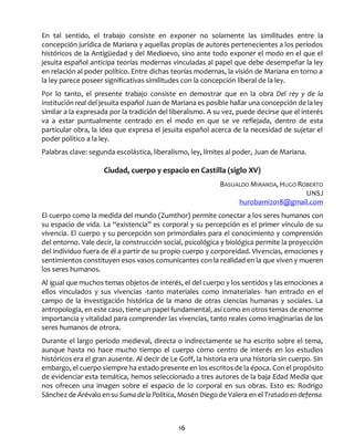 16
En tal sentido, el trabajo consiste en exponer no solamente las similitudes entre la
concepción jurídica de Mariana y aquellas propias de autores pertenecientes a los períodos
históricos de la Antigüedad y del Medioevo, sino ante todo exponer el modo en el que el
jesuita español anticipa teorías modernas vinculadas al papel que debe desempeñar la ley
en relación al poder político. Entre dichas teorías modernas, la visión de Mariana en torno a
la ley parece poseer significativas similitudes con la concepción liberal de la ley.
Por lo tanto, el presente trabajo consiste en demostrar que en la obra Del rey y de la
institución real del jesuita español Juan de Mariana es posible hallar una concepción de la ley
similar a la expresada por la tradición del liberalismo. A su vez, puede decirse que el interés
va a estar puntualmente centrado en el modo en que se ve reflejada, dentro de esta
particular obra, la idea que expresa el jesuita español acerca de la necesidad de sujetar el
poder político a la ley.
Palabras clave: segunda escolástica, liberalismo, ley, límites al poder, Juan de Mariana.
Ciudad, cuerpo y espacio en Castilla (siglo XV)
BASUALDO MIRANDA, HUGO ROBERTO
UNSJ
hurobami2018@gmail.com
El cuerpo como la medida del mundo (Zumthor) permite conectar a los seres humanos con
su espacio de vida. La “existencia” es corporal y su percepción es el primer vínculo de su
vivencia. El cuerpo y su percepción son primordiales para el conocimiento y comprensión
del entorno. Vale decir, la construcción social, psicológica y biológica permite la proyección
del individuo fuera de él a partir de su propio cuerpo y corporeidad. Vivencias, emociones y
sentimientos constituyen esos vasos comunicantes con la realidad en la que viven y mueren
los seres humanos.
Al igual que muchos temas objetos de interés, el del cuerpo y los sentidos y las emociones a
ellos vinculados y sus vivencias -tanto materiales como inmateriales- han entrado en el
campo de la investigación histórica de la mano de otras ciencias humanas y sociales. La
antropología, en este caso, tiene un papel fundamental, así como en otros temas de enorme
importancia y vitalidad para comprender las vivencias, tanto reales como imaginarias de los
seres humanos de otrora.
Durante el largo período medieval, directa o indirectamente se ha escrito sobre el tema,
aunque hasta no hace mucho tiempo el cuerpo como centro de interés en los estudios
históricos era el gran ausente. Al decir de Le Goff, la historia era una historia sin cuerpo. Sin
embargo, el cuerpo siempre ha estado presente en los escritos de la época. Con el propósito
de evidenciar esta temática, hemos seleccionado a tres autores de la baja Edad Media que
nos ofrecen una imagen sobre el espacio de lo corporal en sus obras. Esto es: Rodrigo
Sánchezde Arévalo ensu Sumadela Política, Mosén Diego de Valera en el Tratadoendefensa
 
