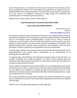 17
de las virtuosas mujeres y el Arcipreste de Talavera en El corbacho. Tres escritores, dos de
ellos que podríamos enmarcar en el movimiento de la querella de las mujeres; el tercero,
desde el ámbito de los consejos al príncipe. Y he aquí donde cuerpo, espacio y ciudad, tanto
en lo real como en lo imaginario, encuentran un lugar especial de tratamiento que
pretenden poner en evidencia la presente ponencia.
Palabras clave: cuerpo, espacio, ciudad, Castilla, siglo XV.
En primera persona: Los textos autorreferenciales
como centro del análisis histórico
BECERRA, MARÍA ISABEL
UNCUYO
mibmoderna@fyl.uncu.edu.ar
Para quienes sostenemos que la historia hace referencia a una realidad pasada, el tema de
las fuentes es fundamental. En la búsqueda de este tipo de registros históricos es pertinente
recurrir a los llamados textos autorreferenciales o escritos del yo, como un modo de
acercarnos, no solo al sujeto como centro del relato histórico, sino al contexto que estos
reflejan, en forma explícita o no, al que vamos a estudiar considerada como periferia. En el
siguiente trabajo hemos centrado nuestra mirada en un tipo específico, como son cartas
personales, reunidas y publicadas en el Epistolario de Francisco de Quevedo.
En primer lugar, realizaremos un recorrido sobre la conceptualización de los llamados textos
autorreferenciales como aporte teórico, centrándonos en las contribuciones de la
historiografía contemporánea.
En segundo lugar, desarrollaremos las referencias necesarias sobre la vida del autor y su
contexto entendido como “Siglo del Quijote”. Por último hemos analizado parte del
Epistolario ordenando los datos encontrados, en ciertos ítems o temas que nos hablen de la
sociedad a la que perteneció el autor.
Nuestro objetivo es relacionar la teoría historiográfica con una realidad pasada como campo
de encuentro entre ambos. En este sentido es necesario evaluar la pertinencia de los datos
que nos hablan de la sociedad de la España del siglo XVII, poniendo el foco en la vida
cotidiana en un tiempo y espacio acotado (microhistoria) y desde la perspectiva de un sujeto
que se halla inmerso en su tiempo.
Por lo tanto, la hipótesis que guía nuestro trabajo es que desde la perspectiva de una vida
(que se manifiesta a través de un texto autorreferencial) podemos acercarnos a la realidad
social del siglo.
Palabras clave: cartas personales, Quevedo, España, siglo XVII.
 