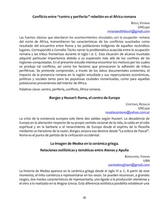 18
Conflicto entre “centro y periferia:” rebelión en el África romana
BOCH, VIVIANA
UNCuyo
vivianaedithboch@gmail.com
Las fuentes clásicas que abordaron los acontecimientos vinculados con la ocupación romana
del norte de África, transmitieron las características de los conflictos suscitados como
resultado del encuentro entre Roma y las poblaciones indígenas de aquellos recónditos
lugares. Correspondió a Cornelio Tácito narrar la problemática acaecida entre la ocupación
romana y las tribus fronterizas durante el siglo I d. C. Esta situación de alcance inusitado
adquirió particular importancia debido a su expansión más allá de los confines de las
regiones conquistadas. En el presente estudio interesa encontrar los motivos por los cuales
se produjo tal conflicto, así como los factores que provocaron la adhesión de tribus
periféricas. Se pretende comprender, a través de los datos documentales existentes, el
impacto de la presencia romana en la región estudiada y sus repercusiones económicas,
políticas y sociales tanto para las populosas ciudades romanizadas, como para aquellas
poblaciones provenientes del interior de África.
Palabras clave: centro, periferia, conflicto, África romana.
Borges y Husserl: Roma, el centro de Europa
CENTENO, ROSALÍA
UNCuyo
rosaliacenteno@yahoo.com.ar
La crisis de la existencia europea solo tiene dos salidas según Husserl. La decadencia de
Europa en la alienación respecto de su propio sentido racional de la vida, la caída en el odio
espiritual y en la barbarie o el renacimiento de Europa desde el espíritu de la filosofía
mediante un heroísmo de la razón. Borges avizora ese destino desde "La esfera de Pascal".
Roma es el punto de partida de la civilización occidental.
La imagen de Medea en la cerámica griega.
Relaciones estilísticas y temáticas entre Atenas y Apulia
BORGHIANI, YANINA
UBA
yaninaborghiani@gmail.com
La historia de Medea aparece en la cerámica griega desde el siglo VI a. C. A partir de este
momento, el mito comienza a representarse en los vasos. Se pueden reconocer, a grandes
rasgos, dos modos característicos de representarla, uno ligado a la producción ateniense y
el otro a lo realizado en la Magna Grecia. Esta diferencia estilística posibilita establecer una
 