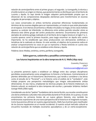 19
relación de centro/periferia entre el primer grupo y el segundo. La iconografía, la técnica y
el estilo tuvieron un origen en Atenas, que posteriormente se distribuyen por el territorio de
Lucania y Apulia. Es aquí donde la imagen adquiere particularidades propias que se
distancian de las composiciones despojadas atenienses para transformarse en escenas
cargadas de personajes y objetos.
Los vasos conservados en ambos territorios presentan diferencias fundamentales en
términos de las escenas elegidas para ser representadas y el modo en que están plasmadas
en el espacio. Si en Atenas encontramos a Medea vinculada a la magia, en los vasos italiotas
aparece su carácter de infanticida. La diferencia entre ambos permite estudiar cómo se
distancia este último grupo del centro productivo ateniense. Encontramos los primeros
ejemplos de cerámica griega realizada en el territorio de la magna Grecia en el siglo V a. C.
Lucania aparece como la primera locación, para luego encontrar en Apulia otro centro
importante. Se ha establecido que estas producciones son derivaciones estilísticas y
temáticas de lo realizado en Atenas. En este sentido, el objetivo de la ponencia radica en
analizar comparativamente los vasos en que se representa a Medea teniendo en cuenta esta
relación de centro/periferia que se establece entre Atenas y Apulia.
Palabras clave: Medea, cerámica, centro, periferia, iconografía.
Sobre guerras, catástrofes y pesadillas contemporáneas.
Los futuros inquietantes en la obra temprana de H. G. Wells (1895-1914)
CAAMAÑO, FRANCISCO
UNLP
franciscocaama@gmail.com
La presente ponencia aspira a establecer un diálogo entre dos campos disciplinares
percibidos ocasionalmente como antagónicos: la historia y la literatura. Contrariamente al
planteo defendido por el historicismo decimonónico, que tendía a considerar a las letras
como el estudio de lo “ficcional” y a la historia como el análisis de lo “verdadero”, este
trabajo propone una perspectiva metodológica que integre adecuadamente ambas
dimensiones. En ese marco, empleando las técnicas propias de la historia intelectual y la
historia cultural, se analizará la obra temprana del escritor y pensador británico Herbert
George Wells (1866-1946).
Considerado uno de los “padres” fundadores de la ciencia ficción, sus novelas constituyeron
uno de los artefactos culturales más consumidos durante el Findesiècle. En su prosa, no solo
encontramos los primeros brotes de un nuevo género literario, sino también las
embrionarias expresiones de una nueva perspectiva de la historia en el imaginario europeo.
Como buscaremos afirmar en nuestra argumentación, Wells fue el primer gran masificador
de los futuros inquietantes en el mundo occidental. Si nuestro actual mercado cultural se
encuentra inundado de múltiples escenarios apocalípticos y de un cierto escepticismo
 
