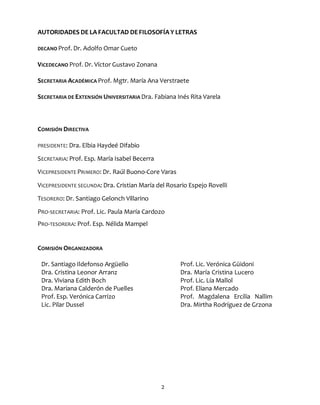 2
AUTORIDADES DE LA FACULTAD DEFILOSOFÍA Y LETRAS
DECANO Prof. Dr. Adolfo Omar Cueto
VICEDECANO Prof. Dr. Víctor Gustavo Zonana
SECRETARIA ACADÉMICA Prof. Mgtr. María Ana Verstraete
SECRETARIA DE EXTENSIÓN UNIVERSITARIA Dra. Fabiana Inés Rita Varela
COMISIÓN DIRECTIVA
PRESIDENTE: Dra. Elbia Haydeé Difabio
SECRETARIA: Prof. Esp. María Isabel Becerra
VICEPRESIDENTE PRIMERO: Dr. Raúl Buono-Core Varas
VICEPRESIDENTE SEGUNDA: Dra. Cristian María del Rosario Espejo Rovelli
TESORERO: Dr. Santiago Gelonch Villarino
PRO-SECRETARIA: Prof. Lic. Paula María Cardozo
PRO-TESORERA: Prof. Esp. Nélida Mampel
COMISIÓN ORGANIZADORA
Dr. Santiago Ildefonso Argüello
Dra. Cristina Leonor Arranz
Dra. Viviana Edith Boch
Dra. Mariana Calderón de Puelles
Prof. Esp. Verónica Carrizo
Lic. Pilar Dussel
Prof. Lic. Verónica Güidoni
Dra. María Cristina Lucero
Prof. Lic. Lía Mallol
Prof. Eliana Mercado
Prof. Magdalena Ercilia Nallim
Dra. Mirtha Rodríguez de Grzona
 