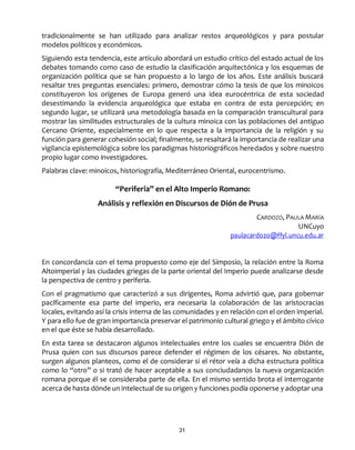 21
tradicionalmente se han utilizado para analizar restos arqueológicos y para postular
modelos políticos y económicos.
Siguiendo esta tendencia, este artículo abordará un estudio crítico del estado actual de los
debates tomando como caso de estudio la clasificación arquitectónica y los esquemas de
organización política que se han propuesto a lo largo de los años. Este análisis buscará
resaltar tres preguntas esenciales: primero, demostrar cómo la tesis de que los minoicos
constituyeron los orígenes de Europa generó una idea eurocéntrica de esta sociedad
desestimando la evidencia arqueológica que estaba en contra de esta percepción; en
segundo lugar, se utilizará una metodología basada en la comparación transcultural para
mostrar las similitudes estructurales de la cultura minoica con las poblaciones del antiguo
Cercano Oriente, especialmente en lo que respecta a la importancia de la religión y su
función para generar cohesión social; finalmente, se resaltará la importancia de realizar una
vigilancia epistemológica sobre los paradigmas historiográficos heredados y sobre nuestro
propio lugar como investigadores.
Palabras clave: minoicos, historiografía, Mediterráneo Oriental, eurocentrismo.
“Periferia” en el Alto Imperio Romano:
Análisis y reflexión en Discursos de Dión de Prusa
CARDOZO, PAULA MARÍA
UNCuyo
paulacardozo@ffyl.uncu.edu.ar
En concordancia con el tema propuesto como eje del Simposio, la relación entre la Roma
Altoimperial y las ciudades griegas de la parte oriental del Imperio puede analizarse desde
la perspectiva de centro y periferia.
Con el pragmatismo que caracterizó a sus dirigentes, Roma advirtió que, para gobernar
pacíficamente esa parte del imperio, era necesaria la colaboración de las aristocracias
locales, evitando así la crisis interna de las comunidades y en relación con el orden imperial.
Y para ello fue de gran importancia preservar el patrimonio cultural griego y el ámbito cívico
en el que éste se había desarrollado.
En esta tarea se destacaron algunos intelectuales entre los cuales se encuentra Dión de
Prusa quien con sus discursos parece defender el régimen de los césares. No obstante,
surgen algunos planteos, como el de considerar si el rétor veía a dicha estructura política
como lo “otro” o si trató de hacer aceptable a sus conciudadanos la nueva organización
romana porque él se consideraba parte de ella. En el mismo sentido brota el interrogante
acerca de hasta dónde un intelectual de su origen y funciones podía oponerse y adoptar una
 
