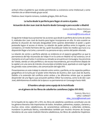 22
actitud crítica al gobierno que estaba permitiendo su existencia como intelectual y como
miembro de un determinado grupo social.
Palabras clave: Imperio romano, ciudades griegas, Dión de Prusa.
La lucha desde la periferia para llegar al centro al poder.
Actuación de don Juan José de Austria desde Consuegra para acceder a Madrid
CARRIZO MERCAU, MARÍA VERÓNICA
UNCuyo
mvcarrizo@ffyl.uncu.edu.ar
El siguiente trabajo busca presentar las acciones que desde la periferia de la Corte de Carlos
II, realizaba don Juan José de Austria para lograr incorporarse en ella. En esta ocasión se
plantea la situación de marcada desigualdad entre quienes detentaban el poder y quien
pretendía lograr el acceso al mismo. La relación de poder político entre la regente y sus
consejeros y el medio hermano del rey, quien buscaba por todos los medios que tuvo a su
disposición llegar a la Corte y convertir a su persona en eje y centro del poder añorado.
La relación de centro y periferia además se evidencia en el aspecto geográfico ya que la
permanencia del hijo reconocido de Felipe IV en la corte en Madrid no fue extensa y en el
momento en el cual Carlos II comienza su reinado se encuentra en Consuegra, hoy provincia
de Toledo, siendo un sitio periférico y de escasa trascendencia, por encontrarse alejada de
la capital y en una zona de tránsito circunscripto al ámbito local, apartado en este lugar de
las grandes rutas comerciales y de comunicación del siglo XVII.
Presentaremos en este trabajo la relación entre centro y periferia, en los aspectos político-
geográficos en la lucha por el poder entre Mariana de Austria y don Juan José de Austria.
Debido a la extensión del conflicto entre ambos y las diferentes aristas que se puedan
desprender de una figura cuya actuación político militar fue extensa, como la de don Juan
José, delimitaremos el análisis de la época a su permanencia en Consuegra hasta 1668.
El hombre salvaje como espejo de lo incivilizado
en el género de los libros de caballerías castellanos (siglos XVI-XVII)
CARRIZO, WALTER J.
UNSJ - CONICET
elias_232323@hotmail.com
En la España de los siglos XVI y XVII, los libros de caballerías castellanos constituían uno de
los géneros literarios más importantes de todos. Amadises, palmerines, espejos, clarianes y
muchos otros ciclos caballerescos, de características estilísticas y editoriales similares,
inundaron la península ibérica, extendiéndose también por muchos rincones de Europa.
Herederos de una vasta tradición literaria caballeresca, los libros de caballerías hispánicos
 