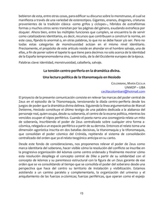 23
bebieron de esta, entre otras cosas, para edificar su discurso sobre lo monstruoso, el cual se
manifiesta a través de una variedad de estereotipos. Gigantes, enanos, dragones, criaturas
provenientes de la tradición clásica -como grifos y cíclopes–, híbridos de extrañísimas
formas y muchos otros seres transitan por las páginas del género, exudando extrañeza por
doquier. Ahora bien, entre las múltiples funciones que cumplen, se encuentra la de servir
como catalizadores identitarios, es decir, recursos que contribuyen a construir la norma, en
este caso, fijando lo anormal o, en otras palabras, lo que no se debe hacer y/o ser. Pero no
todas estas categorías de monstruosidad actúan en el mismo nivel identitario.
Precisamente, el propósito de este artículo reside en ahondar en el hombre salvaje, una de
ellas, a fin de poner sobre el tapete lo que tiene para decirnos no solo acerca de la identidad
de la España tempranomoderna sino, sobre todo, de la del Occidente europeo de la época.
Palabras clave: identidad, monstruosidad, caballería, salvaje.
La tensión centro-periferia en la dramática divina.
Una lectura política de la titanomaquia en Hesíodo
COLOMBANI, MARÍA CECILIA
UNMDP – UBA
ceciliacolombani@hotmail.com
El proyecto de la presente comunicación consiste en relevar las marcas del poder central de
Zeus en el episodio de la Titanomaquia, tensionando la díada centro-periferia desde los
juegos de poder que la dramática divina delinea. Siguiendo la línea argumentativa de Marcel
Detienne, Hesíodo constituye el último testigo de una palabra dedicada a la alabanza del
personaje real, quien ocupa, desde su soberanía, el centro de la escena política, mientras los
vencidos ocupan el tópos periférico. Cuando el poeta narra una cosmogonía relata un mito
de soberanía, inscribiendo el poder de Zeus centralizado sobre cualquier otra forma a-
cósmica, relegada a un espacio periférico a partir de su derrota. Entonces el relato toma una
dimensión agonística inscrita en dos batallas decisivas, la titanomaquia y la tifonomaquia,
que consolidan el poder cósmico del Crónida, repitiendo el sistema de consolidación
centralizado del orden que ya el relato teogónico anticipa en su canto.
Desde este fondo de consideraciones, nos proponemos relevar el poder de Zeus como
marca identitaria del soberano, hacer visible cómo la resolución del conflicto se inscribe en
la progresiva organización del kósmos como centro ordenado y finalmente mostrar cómo
esta resolución despliega el concepto central de Díke a partir de su solidaridad con el
concepto de kósmos y su parentesco estructural con la figura de un Zeus garante de ese
orden que se va consolidando al tiempo que se consolida el poder del soberano desde una
perspectiva que hace del centro su territorio de instalación y visibilización. Estamos
asistiendo a un camino paralelo y complementario, la organización del universo y el
aniquilamiento de las fuerzas a-cósmicas; fuerzas periféricas, que operan como el espejo
 