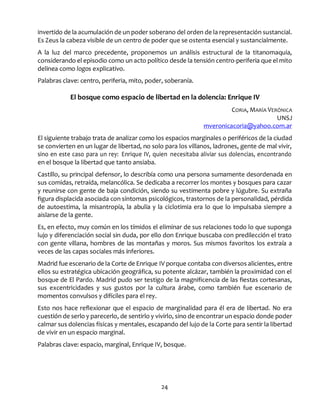 24
invertido de la acumulación de un poder soberano del orden de la representación sustancial.
Es Zeus la cabeza visible de un centro de poder que se ostenta esencial y sustancialmente.
A la luz del marco precedente, proponemos un análisis estructural de la titanomaquia,
considerando el episodio como un acto político desde la tensión centro-periferia que el mito
delinea como logos explicativo.
Palabras clave: centro, periferia, mito, poder, soberanía.
El bosque como espacio de libertad en la dolencia: Enrique IV
CORIA, MARÍA VERÓNICA
UNSJ
mveronicacoria@yahoo.com.ar
El siguiente trabajo trata de analizar como los espacios marginales o periféricos de la ciudad
se convierten en un lugar de libertad, no solo para los villanos, ladrones, gente de mal vivir,
sino en este caso para un rey: Enrique IV, quien necesitaba aliviar sus dolencias, encontrando
en el bosque la libertad que tanto ansiaba.
Castillo, su principal defensor, lo describía como una persona sumamente desordenada en
sus comidas, retraída, melancólica. Se dedicaba a recorrer los montes y bosques para cazar
y reunirse con gente de baja condición, siendo su vestimenta pobre y lúgubre. Su extraña
figura displacida asociada con síntomas psicológicos, trastornos de la personalidad, pérdida
de autoestima, la misantropía, la abulia y la ciclotimia era lo que lo impulsaba siempre a
aislarse de la gente.
Es, en efecto, muy común en los tímidos el eliminar de sus relaciones todo lo que suponga
lujo y diferenciación social sin duda, por ello don Enrique buscaba con predilección el trato
con gente villana, hombres de las montañas y moros. Sus mismos favoritos los extraía a
veces de las capas sociales más inferiores.
Madrid fue escenario de la Corte de Enrique IV porque contaba con diversos alicientes, entre
ellos su estratégica ubicación geográfica, su potente alcázar, también la proximidad con el
bosque de El Pardo. Madrid pudo ser testigo de la magnificencia de las fiestas cortesanas,
sus excentricidades y sus gustos por la cultura árabe, como también fue escenario de
momentos convulsos y difíciles para el rey.
Esto nos hace reflexionar que el espacio de marginalidad para él era de libertad. No era
cuestión de serlo y parecerlo, de sentirlo y vivirlo, sino de encontrar un espacio donde poder
calmar sus dolencias físicas y mentales, escapando del lujo de la Corte para sentir la libertad
de vivir en un espacio marginal.
Palabras clave: espacio, marginal, Enrique IV, bosque.
 
