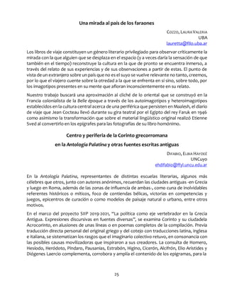 25
Una mirada al país de los faraones
COZZO, LAURA VALERIA
UBA
lauretta@filo.uba.ar
Los libros de viaje constituyen un género literario privilegiado para observar críticamente la
mirada con la que alguien que se desplaza en el espacio (y a veces daría la sensación de que
también en el tiempo) reconstruye la cultura en la que de pronto se encuentra inmerso, a
través del relato de sus experiencias y de sus observaciones a partir de estas. El punto de
vista de un extranjero sobre un país que no es el suyo se vuelve relevante no tanto, creemos,
por lo que el viajero cuente sobre la otredad a la que se enfrenta en sí sino, sobre todo, por
los imagotipos presentes en su mente que afloran inconscientemente en su relato.
Nuestro trabajo buscará una aproximación al cliché de lo oriental que se construyó en la
Francia colonialista de la Belle époque a través de los autoimagotipos y heteroimagotipos
establecidos en la cultura central acerca de una periférica que persisten en Maalesh, el diario
de viaje que Jean Cocteau llevó durante su gira teatral por el Egipto del rey Faruk en 1946
como asimismo la transformación que sobre el material lingüístico original realizó Etienne
Sved al convertirlo en los epígrafes para las fotografías de su libro homónimo.
Centro y periferia de la Corinto grecorromana
en la Antología Palatina y otras fuentes escritas antiguas
DIFABIO, ELBIA HAYDEÉ
UNCuyo
ehdifabio@ffyl.uncu.edu.ar
En la Antología Palatina, representantes de distintas escuelas literarias, algunos más
célebres que otros, junto con autores anónimos, recuerdan las ciudades antiguas -en Grecia
y luego en Roma, además de las zonas de influencia de ambas-, como cuna de inolvidables
referentes históricos o míticos, foco de contiendas bélicas, victorias en competencias y
juegos, epicentros de curación o como modelos de paisaje natural o urbano, entre otros
motivos.
En el marco del proyecto SIIP 2019-2021, “La política como eje vertebrador en la Grecia
Antigua. Expresiones discursivas en fuentes diversas”, se examina Corinto y su ciudadela
Acrocorinto, en alusiones de unas líneas o en poemas completos de la compilación. Previa
traducción directa personal del original griego y del cotejo con traducciones latina, inglesa
e italiana, se sistematizan los rasgos que el imaginario colectivo retuvo, en consonancia con
las posibles causas movilizadoras que inspiraron a sus creadores. La consulta de Homero,
Hesíodo, Heródoto, Píndaro, Pausanias, Estrabón, Higino, Cicerón, Alcifrón, Elio Arístides y
Diógenes Laercio complementa, corrobora y amplía el contenido de los epigramas, para la
 