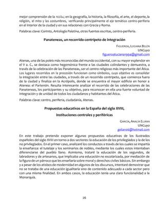 26
mejor comprensión de la πόλις en la geografía, la historia, la filosofía, el arte, el deporte, la
religión, el mito y las costumbres, verificando principalmente el eje temático centro-periferia
en el interior de la ciudad y en sus relaciones con Grecia y Roma.
Palabras clave: Corinto, Antología Palatina, otras fuentes escritas, centro-periferia.
Panateneas, un recorrido centrípeto de integración
FIGUEROA, LUCIANA BELÉN
UNCuyo
figueroaluciana1994@gmail.com
Atenas, una de las poleis más reconocidas del mundo occidental, con su mayor esplendor en
el V a. C., se destaca como hegemónica frente a las ciudades colindantes y demuestra, a
través de la celebración de las Panateneas, ser el centro religioso más importante del Ática.
Los lugares recorridos en la procesión funcionan como símbolos, cuyo objetivo es consolidar
la integración entre las ciudades, a través de un recorrido centrípeto, que comienza fuera
de la ciudad y finaliza en la Acrópolis, donde se encuentra el mayor edificio en honor a
Atenea: el Partenón. Resulta interesante analizar el recorrido de las celebraciones de las
Panateneas, los participantes y su objetivo, para reconocer en ella una fuerte voluntad de
integración y de unidad de todos los ciudadanos y habitantes del Ática.
Palabras clave: centro, periferia, ciudadanía, Atenas.
Propuestas educativas en la España del siglo XVIII,
instituciones centrales y periféricas
GARCÍA, ANALÍA ELIANA
UNCuyo
gelian06@hotmail.com
En este trabajo pretendo exponer algunas propuestas educativas de los ilustrados
españoles del siglo XVIII en torno a dos sectores: la educación de los privilegiados y la de los
no privilegiados. En el primer caso, analizaré los conductos a través de los cuales se impartía
la enseñanza: el tutelaje y los seminarios de nobles, mediante los cuales estos intentaban
diferenciarse del pueblo llano. Asimismo, trataré la educación de los segundos, de
labradores y de artesanos, que implicaba una educación no escolarizada, por mediación de
la figura de un párroco que les enseñaría sobre moral y derechos civiles básicos. Sin embargo
y a pesar de los atisbos de modernidad en algunos de los discursos, intentaré demostrar que
no se trataba de una educación igualitaria sino de contenido adecuado a cada sector pero
con una misma finalidad. En ambos casos, la educación tenía una clara funcionalidad a la
Monarquía.
 