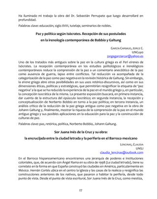 27
Ha iluminado mi trabajo la obra del Dr. Sebastián Perrupato que luego desarrollaré en
profundidad.
Palabras clave: educación, siglo XVIII, tutelaje, seminarios de nobles.
Paz y política según Isócrates. Recepción de sus postulados
en la irenología contemporánea de Bobbio y Galtung
GARCÍA CARBAJO, JORGE C.
UNCuyo
jorgegarciarcar@yahoo.es
Uno de los tratados más antiguos sobre la paz en la cultura griega es el Perì eirenes de
Isócrates. La recepción contemporánea en los estudios politológicos e irenológicos
contemporáneos reduce la comprensión de la paz a un comentario anecdótico de la paz
como ausencia de guerra, lapso entre conflictos. Tal reducción va acompañada de la
categorización de la paz como paz negativa en la revisión histórica de Galtung. Sin embargo,
la eirene griega abre otras posibilidades en sus usos retórico-discursivos, así como en sus
dimensiones éticas, políticas y estratégicas, que permitirían resignificar la etiqueta de ‘paz
negativa’ a la que se ha reducido la experiencia de la paz en el mundo griego y, en particular,
la concepción isocrática de la misma. La presente exposición buscará, en primera instancia,
dar cuenta de la estructura del opúsculo isocrático; en segunda instancia, la recepción y
conceptualización de Norberto Bobbio en torno a la paz política; en tercera instancia, un
análisis crítico de la reducción de la paz griega antigua como paz negativa en la obra de
Johann Galtung y, finalmente, mostrar la riqueza de la comprensión de la paz en el mundo
antiguo griego y sus posibles aplicaciones en la educación para la paz y la construcción de
culturas de paz.
Palabras clave: paz, retórica, política, Norberto Bobbio, Johann Galtung.
Sor Juana Inés de la Cruz y su obra:
la encrucijada entre la ciudad letrada y la periferia en el Barroco mexicano
LENCINAS, CLAUDIA
UNSJ
claudia_lencinas@outlook.com
En el Barroco hispanoamericano encontramos una jerarquía de poderes e instituciones
coloniales, que, de acuerdo con Ángel Rama en su obra de 1998 (La ciudad letrada), tiene su
correlato en la forma en que España construyó las ciudades en América, particularmente en
México. Hernán Cortés ubica en el centro la iglesia y las casas de la realeza y resignifica las
construcciones anteriores de los nativos, que pasaron a habitar la periferia, desde todo
punto de vista. Desde el punto de vista escritural, Sor Juana Inés de la Cruz, como mestiza,
 