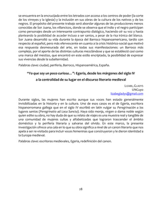 28
se encuentra en la encrucijada entre los letrados con acceso a los centros de poder (la corte
de los virreyes y la Iglesia) y la inclusión en sus obras de la cultura de los nativos y de los
negros. El propósito del presente trabajo será abordar algunas de las producciones menos
conocidas de Sor Juana, los villancicos, donde se observa que el indio y el negro participan
como personajes desde un interesante contrapunto dialógico, haciendo oír su voz y hasta
planteando la posibilidad de acceder incluso a ser santos, a pesar de la risa irónica del blanco.
Sor Juana desarrolló su vida durante la época del Barroco hispanoamericano, tardío con
respecto al español, pero más efervescente en cuanto a la crisis histórico-social que motivó
esa respuesta desmesurada del arte, en todas sus manifestaciones: un Barroco más
complejo, por el aporte de las distintas culturas mezclándose y que se estableció casi como
una marca del mestizo, que encontró en este estilo encriptado, la posibilidad de expresar
sus vivencias desde la subalternidad.
Palabras clave: ciudad, periferia, Barroco, Hispanoamérica, España.
“Yo que soy un poco curiosa…”: Egeria, desde los márgenes del siglo IV
a la centralidad de su lugar en el discurso literario medieval
LIZABE, GLADYS
UNCuyo
lizabegladys@gmail.com
Durante siglos, las mujeres han escrito aunque sus voces han estado generalmente
invisibilizadas en la historia y en la cultura. Uno de esos casos es el de Egeria, escritora
hispanorromana gallega que en el siglo IV escribió en latín vulgar su Peregrinación a los
lugares santos (Peregrinatio ad Loca Sancta). Haya sido monja, virgen o dama noble según
quien edite su obra, no hay duda de que su relato de viajes es una muestra real y tangible de
una comunidad de mujeres cultas y alfabetizadas que lograron trascender el ámbito
doméstico y la periferia literaria y salvarse del olvido. En este marco, la presente
investigación ofrece una cala en lo que su obra significa a nivel de un canon literario que nos
apela a ser re-visitado para incluir voces femeninas que construyeron y le dieron identidad a
la Europa medieval.
Palabras clave: escritoras medievales, Egeria, redefinición del canon.
 
