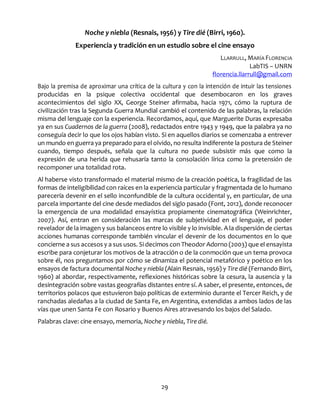 29
Noche y niebla (Resnais, 1956) y Tire dié (Birri, 1960).
Experiencia y tradición en un estudio sobre el cine ensayo
LLARRULL, MARÍA FLORENCIA
LabTIS – UNRN
florencia.llarrull@gmail.com
Bajo la premisa de aproximar una crítica de la cultura y con la intención de intuir las tensiones
producidas en la psique colectiva occidental que desembocaron en los graves
acontecimientos del siglo XX, George Steiner afirmaba, hacia 1971, cómo la ruptura de
civilización tras la Segunda Guerra Mundial cambió el contenido de las palabras, la relación
misma del lenguaje con la experiencia. Recordamos, aquí, que Marguerite Duras expresaba
ya en sus Cuadernos de la guerra (2008), redactados entre 1943 y 1949, que la palabra ya no
conseguía decir lo que los ojos habían visto. Si en aquellos diarios se comenzaba a entrever
un mundo en guerra ya preparado para el olvido, no resulta indiferente la postura de Steiner
cuando, tiempo después, señala que la cultura no puede subsistir más que como la
expresión de una herida que rehusaría tanto la consolación lírica como la pretensión de
recomponer una totalidad rota.
Al haberse visto transformado el material mismo de la creación poética, la fragilidad de las
formas de inteligibilidad con raíces en la experiencia particular y fragmentada de lo humano
parecería devenir en el sello inconfundible de la cultura occidental y, en particular, de una
parcela importante del cine desde mediados del siglo pasado (Font, 2012), donde reconocer
la emergencia de una modalidad ensayística propiamente cinematográfica (Weinrichter,
2007). Así, entran en consideración las marcas de subjetividad en el lenguaje, el poder
revelador de la imagen y sus balanceos entre lo visible y lo invisible. A la dispersión de ciertas
acciones humanas corresponde también vincular el devenir de los documentos en lo que
concierne a sus accesos y a sus usos. Si decimos con Theodor Adorno (2003) que el ensayista
escribe para conjeturar los motivos de la atracción o de la conmoción que un tema provoca
sobre él, nos preguntamos por cómo se dinamiza el potencial metafórico y poético en los
ensayos de factura documental Noche y niebla (Alain Resnais, 1956) y Tire dié (Fernando Birri,
1960) al abordar, respectivamente, reflexiones históricas sobre la cesura, la ausencia y la
desintegración sobre vastas geografías distantes entre sí. A saber, el presente, entonces, de
territorios polacos que estuvieron bajo políticas de exterminio durante el Tercer Reich, y de
ranchadas aledañas a la ciudad de Santa Fe, en Argentina, extendidas a ambos lados de las
vías que unen Santa Fe con Rosario y Buenos Aires atravesando los bajos del Salado.
Palabras clave: cine ensayo, memoria, Noche y niebla, Tire dié.
 