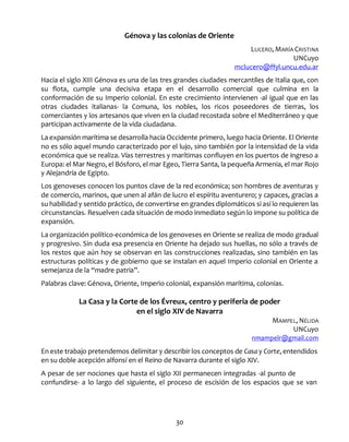 30
Génova y las colonias de Oriente
LUCERO, MARÍA CRISTINA
UNCuyo
mclucero@ffyl.uncu.edu.ar
Hacia el siglo XIII Génova es una de las tres grandes ciudades mercantiles de Italia que, con
su flota, cumple una decisiva etapa en el desarrollo comercial que culmina en la
conformación de su Imperio colonial. En este crecimiento intervienen -al igual que en las
otras ciudades italianas- la Comuna, los nobles, los ricos poseedores de tierras, los
comerciantes y los artesanos que viven en la ciudad recostada sobre el Mediterráneo y que
participan activamente de la vida ciudadana.
La expansión marítima se desarrolla hacia Occidente primero, luego hacia Oriente. El Oriente
no es sólo aquel mundo caracterizado por el lujo, sino también por la intensidad de la vida
económica que se realiza. Vías terrestres y marítimas confluyen en los puertos de ingreso a
Europa: el Mar Negro, el Bósforo, el mar Egeo, Tierra Santa, la pequeña Armenia, el mar Rojo
y Alejandría de Egipto.
Los genoveses conocen los puntos clave de la red económica; son hombres de aventuras y
de comercio, marinos, que unen al afán de lucro el espíritu aventurero; y capaces, gracias a
su habilidad y sentido práctico, de convertirse en grandes diplomáticos si así lo requieren las
circunstancias. Resuelven cada situación de modo inmediato según lo impone su política de
expansión.
La organización político-económica de los genoveses en Oriente se realiza de modo gradual
y progresivo. Sin duda esa presencia en Oriente ha dejado sus huellas, no sólo a través de
los restos que aún hoy se observan en las construcciones realizadas, sino también en las
estructuras políticas y de gobierno que se instalan en aquel Imperio colonial en Oriente a
semejanza de la “madre patria”.
Palabras clave: Génova, Oriente, Imperio colonial, expansión marítima, colonias.
La Casa y la Corte de los Évreux, centro y periferia de poder
en el siglo XIV de Navarra
MAMPEL, NÉLIDA
UNCuyo
nmampelr@gmail.com
En este trabajo pretendemos delimitar y describir los conceptos de Casa y Corte, entendidos
en su doble acepción alfonsí en el Reino de Navarra durante el siglo XIV.
A pesar de ser nociones que hasta el siglo XII permanecen integradas -al punto de
confundirse- a lo largo del siguiente, el proceso de escisión de los espacios que se van
 