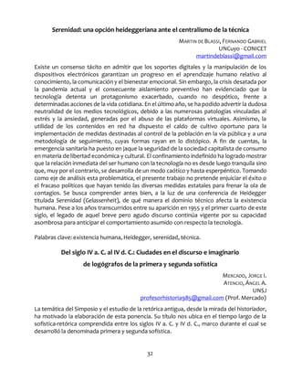 32
Serenidad: una opción heideggeriana ante el centralismo de la técnica
MARTIN DE BLASSI, FERNANDO GABRIEL
UNCuyo - CONICET
martindeblassi@gmail.com
Existe un consenso tácito en admitir que los soportes digitales y la manipulación de los
dispositivos electrónicos garantizan un progreso en el aprendizaje humano relativo al
conocimiento, la comunicación y el bienestar emocional. Sin embargo, la crisis desatada por
la pandemia actual y el consecuente aislamiento preventivo han evidenciado que la
tecnología detenta un protagonismo exacerbado, cuando no despótico, frente a
determinadas acciones de la vida cotidiana. En el último año, se ha podido advertir la dudosa
neutralidad de los medios tecnológicos, debido a las numerosas patologías vinculadas al
estrés y la ansiedad, generadas por el abuso de las plataformas virtuales. Asimismo, la
utilidad de los contenidos en red ha dispuesto el caldo de cultivo oportuno para la
implementación de medidas destinadas al control de la población en la vía pública y a una
metodología de seguimiento, cuyas formas rayan en lo distópico. A fin de cuentas, la
emergencia sanitaria ha puesto en jaque la seguridad de la sociedad capitalista de consumo
en materia de libertad económica y cultural. El confinamiento indefinido ha logrado mostrar
que la relación inmediata del ser humano con la tecnología no es desde luego tranquila sino
que, muy por el contrario, se desarrolla de un modo caótico y hasta esperpéntico. Tomando
como eje de análisis esta problemática, el presente trabajo no pretende enjuiciar el éxito o
el fracaso políticos que hayan tenido las diversas medidas estatales para frenar la ola de
contagios. Se busca comprender antes bien, a la luz de una conferencia de Heidegger
titulada Serenidad (Gelassenheit), de qué manera el dominio técnico afecta la existencia
humana. Pese a los años transcurridos entre su aparición en 1955 y el primer cuarto de este
siglo, el legado de aquel breve pero agudo discurso continúa vigente por su capacidad
asombrosa para anticipar el comportamiento asumido con respecto la tecnología.
Palabras clave: existencia humana, Heidegger, serenidad, técnica.
Del siglo IV a. C. al IV d. C.: Ciudades en el discurso e imaginario
de logógrafos de la primera y segunda sofística
MERCADO, JORGE I.
ATENCIO, ÁNGEL A.
UNSJ
profesorhistoria985@gmail.com (Prof. Mercado)
La temática del Simposio y el estudio de la retórica antigua, desde la mirada del historiador,
ha motivado la elaboración de esta ponencia. Su título nos ubica en el tiempo largo de la
sofística-retórica comprendida entre los siglos IV a. C. y IV d. C., marco durante el cual se
desarrolló la denominada primera y segunda sofística.
 