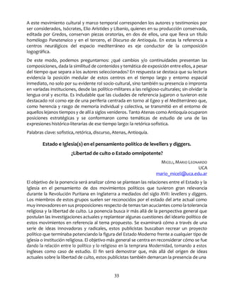 33
A este movimiento cultural y marco temporal corresponden los autores y testimonios por
ser considerados, Isócrates, Elio Arístides y Libanio, quienes en su producción conservada,
editada por Gredos, conservan piezas oratorias, en dos de ellos, una que lleva un título
homólogo Panatenaico y en el tercero, el Discurso de Antioquía. En estas la referencia a
centros neurálgicos del espacio mediterráneo es eje conductor de la composición
logográfica.
De este modo, podemos preguntarnos: ¿qué cambios y/o continuidades presentan las
composiciones, dada la similitud de contenidos y temática de exposición entre ellos, a pesar
del tiempo que separa a los autores seleccionados? En respuesta se destaca que su lectura
evidencia la posición medular de estos centros en el tiempo largo y entorno espacial
inmediato, no solo por su evidente rol socio-cultural, sino también su presencia o impronta
en variadas instituciones, desde las político-militares a las religioso-culturales; sin olvidar la
lengua oral y escrita. Es indudable que las ciudades de referencia jugaron o tuvieron este
destacado rol como eje de una periferia centrada en torno al Egeo y el Mediterráneo que,
como herencia y rasgo de memoria individual y colectiva, se transmitió en el entorno de
aquellos lejanos tiempos y de allí a siglos venideros. Tanto Atenas como Antioquía ocuparon
posiciones estratégicas y se conformaron como temáticas de estudio de una de las
expresiones histórico-literarias de ese tiempo largo: la retórica-sofistica.
Palabras clave: sofistica, retórica, discurso, Atenas, Antioquía.
Estado e Iglesia(s) en el pensamiento político de levellers y diggers.
¿Libertad de culto o Estado omnipotente?
MICELI, MARIO LEONARDO
UCA
mario_miceli@uca.edu.ar
El objetivo de la ponencia será analizar cómo se plantean las relaciones entre el Estado y la
Iglesia en el pensamiento de dos movimientos políticos que tuvieron gran relevancia
durante la Revolución Puritana en Inglaterra a mediados del siglo XVII: levellers y diggers.
Los miembros de estos grupos suelen ser reconocidos por el estado del arte actual como
muy innovadores en sus proposiciones respecto de temas tan acuciantes como la tolerancia
religiosa y la libertad de culto. La ponencia busca ir más allá de la perspectiva general que
postulan las investigaciones actuales y replantear algunas cuestiones del ideario político de
estos movimientos en referencia al tema propuesto. Se examinará cómo a través de una
serie de ideas innovadoras y radicales, estos publicistas buscaban recrear un proyecto
político que terminaba potenciando la figura del Estado Moderno frente a cualquier tipo de
iglesia o institución religiosa. El objetivo más general se centra en reconsiderar cómo se fue
dando la relación entre lo político y lo religioso en la temprana Modernidad, tomando a estos
ingleses como caso de estudio. El fin será demostrar que, más allá del origen de ideas
actuales sobre la libertad de culto, estos publicistas también demarcan la presencia de una
 
