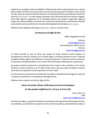 35
medio de un complejo social consolidado. Al liberarse de todo involucramiento con y para la
polis se debe constituir una nueva sede, una nueva patria que, para el hombre cínico, será el
mundo. A ello se sumará el ideal de retornar a la naturaleza primera y perdida por el dominio
de la ley: la οἰκέιōσις. En este trabajo, tomando como referencia diversas fuentes antiguas,
entre ellas algunos epigramas de la Antología Palatina que todavía resguardan algunos
rasgos de su personalidad, como de textos y artículos especializados, pretendemos abordar
esta relación centro-periferia en la tensión individualidad-colectividad, φύσις-νόμος.
Palabras clave: Diógenes de Sínope, οἰκείωσις, παιδεία, escuela cínica.
Escritoras en el Siglo de Oro
Nállim, Magdalena Ercilia
UNCuyo
mnallim@gmail.com
Gauna Orpianesi, María Lorena
UNCuyo
lothri2000@gmail.com
La crítica coincide en que es cierto que aunque la mujer, durante mucho tiempo, no
protagonizó la historia, tampoco se le puede negar su inmensa presencia como “mayoría
marginal: callada, alguna vez hablante, a menudo subversiva”. Entonces será en el silencio,
la reclusión, el ámbito periférico o el circuito informal donde se deba buscar su presencia.
Se puede estudiar la presencia o consideración de la mujer en dos sentidos: en los textos
literarios y como escritoras o, en el mejor de los casos, que una mujer escribiera o tomara
como eje las ocupaciones o preocupaciones de otra mujer.
En esta ponencia revisaremos el estado de la cuestión y ejemplificaremos algunos casos de
“mujeres en la periferia” en la literatura del Siglo de Oro.
Palabras clave: mujeres, escritoras, Siglo de Oro.
Llevar el mundo a Roma: reflexiones en torno al triumphus
en dos pasajes virgilianos (G. 3.16-34 y A. 8.714-728)
NASTA, MARCELA
UBA
nasta.marcela@gmail.com
En la Roma antigua, un general victorioso ya aclamado como general en jefe (imperator) por
sus soldados, y a condición de cumplir con otra serie de requisitos, eventualmente podía, al
 