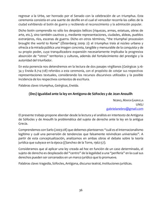 36
regresar a la Urbe, ser honrado por el Senado con la celebración de un triumphus. Esta
ceremonia consistía en una suerte de desfile en el cual el vencedor recorría las calles de la
ciudad exhibiendo el botín de guerra y recibiendo el reconocimiento y la admiración popular.
Dicho botín comprendía no sólo los despojos bélicos (riquezas, armas, estatuas, obras de
arte, etc.), sino también cautivos y, mediante representaciones, ciudades, aldeas, pueblos
extranjeros, ríos, escenas de guerra. Dicho en otros términos, “the triumphal procession
brought the world to Rome” (Östenberg 2009: 2): el triumphus traía al núcleo urbano y
ofrecía a la mirada pública una imagen concreta, tangible y mensurable de la conquista y de
su propio poder, cuya tranquilizadora expansión necesariamente implicaba la progresiva
absorción de “otros” territorios y culturas, además del fortalecimiento del prestigio y la
autoridad del triunfador.
En esta ponencia nos detendremos en la lectura de dos pasajes virgilianos (Geórgicas 3.16-
34 y Eneida 8.714-728) referidos a esta ceremonia, con el propósito de cotejar sus respectivas
representaciones textuales, considerando los recursos discursivos utilizados y la posible
incidencia de los respectivos contextos de escritura.
Palabras clave: triumphus, Geórgicas, Eneida.
(Des) igualdad ante la ley en Antígona de Sófocles y de Jean Anouilh
NEBRO, MARÍA GABRIELA
UNSJ
gabrielanebro@gmail.com
El presente trabajo propone abordar desde la lectura y el análisis en intertexto de Antígona
de Sófocles y de Anouilh la problemática del sujeto de derecho ante la ley en la antigua
Grecia.
Comprendemos con Sarlo (2003:28) que debemos plantearnos “cuál es el internacionalismo
legítimo y cuál una perversión de tendencias que falsamente reivindican universales”. A
partir de esta conceptualización, analizamos en ambas obras el debate sobre la teoría
jurídica que subyace en la época ((Sanchez de la Torre, 1962:57).
Consideramos que al aplicar una ley creada ad hoc en función de un caso determinado, el
sujeto de derecho es desplazado del “centro” de la legalidad a una “periferia” en la cual sus
derechos pueden ser cercenados en un marco jurídico que lo promueve.
Palabras clave: tragedia, Sófocles, Antígona, discurso teatral, instituciones jurídicas.
 