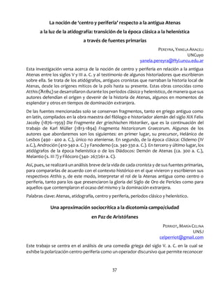 37
La noción de ‘centro y periferia’ respecto a la antigua Atenas
a la luz de la atidografía: transición de la época clásica a la helenística
a través de fuentes primarias
PEREYRA, YANELA ARACELI
UNCuyo
yanela.pereyra@ffyl.uncu.edu.ar
Esta investigación versa acerca de la noción de centro y periferia en relación a la antigua
Atenas entre los siglos V y III a. C. y al testimonio de algunos historiadores que escribieron
sobre ella. Se trata de los atidógrafos, antiguos cronistas que narraban la historia local de
Atenas, desde los orígenes míticos de la polis hasta su presente. Estas obras conocidas como
Atthis (Ἄτθις) se desarrollaron durante los períodos clásico y helenístico, de manera que sus
autores defendían el origen y devenir de la historia de Atenas, algunos en momentos de
esplendor y otros en tiempos de dominación extranjera.
De las fuentes mencionadas solo se conservan fragmentos, tanto en griego antiguo como
en latín, compilados en la obra maestra del filólogo e historiador alemán del siglo XIX Felix
Jacoby (1876–1959) Die Fragmente der griechischen Historiker, que es la continuación del
trabajo de Karl Müller (1813-1894) Fragmenta historicorum Graecorum. Algunos de los
autores que abordaremos son los siguientes: en primer lugar, su precursor, Helánico de
Lesbos (490 - 400 a. C.), único no ateniense. En segundo, de la época clásica: Clidemo (IV
a.C.), Androción (410-340 a. C.) y Fanodemo (ca. 340-330 a. C.). En tercero y último lugar, los
atidógrafos de la época helenística o de los Diádocos: Demón de Atenas (ca. 300 a. C.),
Melantio (s. III ?) y Filócoro (340- 267/261 a. C).
Así, pues, se realizará un análisis breve de la vida de cada cronista y de sus fuentes primarias,
para compararlas de acuerdo con el contexto histórico en el que vivieron y escribieron sus
respectivos Atthis y, de este modo, interpretar el rol de la Atenas antigua como centro o
periferia, tanto para los que presenciaron la gloria del Siglo de Oro de Pericles como para
aquellos que contemplaron el ocaso del mismo y la dominación extranjera.
Palabras clave: Atenas, atidografía, centro y periferia, períodos clásico y helenístico.
Una aproximación sociocrítica a la dicotomía campo/ciudad
en Paz de Aristófanes
PERRIOT, MARÍA CELINA
UNSJ
celperriot@gmail.com
Este trabajo se centra en el análisis de una comedia griega del siglo V. a. C. en la cual se
exhibe la polarización centro-periferia como un operador discursivo que permite reconocer
 
