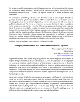 38
las tensiones sociales, culturales y económicas subyacentes, tal como sostiene el texto que
da fundamento a este Simposio, “a lo largo de la historia es constante la conformación de
dominantes centralizadoras […] junto con lugares periféricos, a veces recónditos, más
silenciosos”.
En el marco de la terrible y extensa Guerra del Peloponeso, el comediógrafo Aristófanes
percibió claramente -y lo exhibió mediante el filtro sanador del humor- la dicotomía campo-
ciudad, potenciada por el clima beligerante y por sus consecuencias adversas para la
población. La comedia Paz ofrece en mi opinión un nutrido abanico de signos reveladores
de las tensiones concomitantes y permite vislumbrar un posicionamiento del autor respecto
tanto de la guerra como de las variadas formas de intercambios entre ambos espacios. La
Sociocrítica como sostiene Duchet (1991:44) procura mostrar que toda creación artística es
también práctica social, y por ello producción ideológica. Con el apoyo de tal marco teórico
intentamos hacer visibles los valores sociales que organizan en lo profundo el texto de
ficción, sin soslayar su especificidad estética. Una lectura sociocrítica del texto literario
posibilita relacionar escritura y producción ideológica del sentido (Cros: 1986).
Palabras clave: Aristófanes, guerra, campo, ciudad, sociocrítica.
Velázquez, desde el centro de la corte a la realidad artística española
POCCIONI LIZABE, MARÍA VICTORIA
FAD, UNCuyo
Prof. asesora: DUSSEL, PILAR
vpoccioni@gmail.com
El presente trabajo versa sobre la figura y posición del pintor Diego de Velázquez en la
España del siglo XVII a través de sus autorretratos. Es parte de un proyecto de investigación
en curso y se despliega bajo la mirada de la historia social ya que el camino va desde lo
individual a lo general, de lo privado a lo público. Se observan las interrelaciones que se
desarrollan en el tejido social tomando como fuente lo autorreferencial. Es un modo de
observar la excepcional posición del artista sevillano en el centro de la corte española en
comparación a otros maestros del pincel más alejados o periféricos en comparación con la
fama y lugar de este.
Hasta bien entrado el siglo XV, los artistas no comenzaron a disfrutar de reconocimiento
social por su oficio, particularmente en Italia. Por entonces, la mayoría de los artistas del
resto de los países europeos continuaban viviendo entre el anonimato y una incipiente fama
dentro de la sociedad que, aunque admirara su talento, su profesión continuaba siendo
considerada mecánica, baja y servil. Poco a poco, a lo largo del siglo XVI, la situación de todos
ellos iría mejorando en gran parte de Europa con el desarrollo de la afirmación personal y el
afán de la gloria individual siendo el autorretrato una práctica habitual.
 