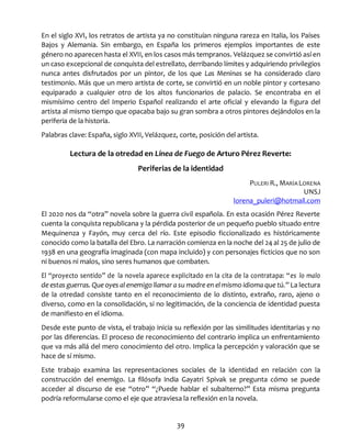 39
En el siglo XVI, los retratos de artista ya no constituían ninguna rareza en Italia, los Países
Bajos y Alemania. Sin embargo, en España los primeros ejemplos importantes de este
género no aparecen hasta el XVII, en los casos más tempranos. Velázquez se convirtió así en
un caso excepcional de conquista del estrellato, derribando límites y adquiriendo privilegios
nunca antes disfrutados por un pintor, de los que Las Meninas se ha considerado claro
testimonio. Más que un mero artista de corte, se convirtió en un noble pintor y cortesano
equiparado a cualquier otro de los altos funcionarios de palacio. Se encontraba en el
mismísimo centro del Imperio Español realizando el arte oficial y elevando la figura del
artista al mismo tiempo que opacaba bajo su gran sombra a otros pintores dejándolos en la
periferia de la historia.
Palabras clave: España, siglo XVII, Velázquez, corte, posición del artista.
Lectura de la otredad en Línea de Fuego de Arturo Pérez Reverte:
Periferias de la identidad
PULERI R., MARÍA LORENA
UNSJ
lorena_puleri@hotmail.com
El 2020 nos da “otra” novela sobre la guerra civil española. En esta ocasión Pérez Reverte
cuenta la conquista republicana y la pérdida posterior de un pequeño pueblo situado entre
Mequinenza y Fayón, muy cerca del río. Este episodio ficcionalizado es históricamente
conocido como la batalla del Ebro. La narración comienza en la noche del 24 al 25 de julio de
1938 en una geografía imaginada (con mapa incluido) y con personajes ficticios que no son
ni buenos ni malos, sino seres humanos que combaten.
El “proyecto sentido” de la novela aparece explicitado en la cita de la contratapa: “es lo malo
de estas guerras. Que oyes al enemigo llamar a su madre en el mismo idioma que tú.” La lectura
de la otredad consiste tanto en el reconocimiento de lo distinto, extraño, raro, ajeno o
diverso, como en la consolidación, si no legitimación, de la conciencia de identidad puesta
de manifiesto en el idioma.
Desde este punto de vista, el trabajo inicia su reflexión por las similitudes identitarias y no
por las diferencias. El proceso de reconocimiento del contrario implica un enfrentamiento
que va más allá del mero conocimiento del otro. Implica la percepción y valoración que se
hace de sí mismo.
Este trabajo examina las representaciones sociales de la identidad en relación con la
construcción del enemigo. La filósofa india Gayatri Spivak se pregunta cómo se puede
acceder al discurso de ese “otro” “¿Puede hablar el subalterno?” Esta misma pregunta
podría reformularse como el eje que atraviesa la reflexión en la novela.
 