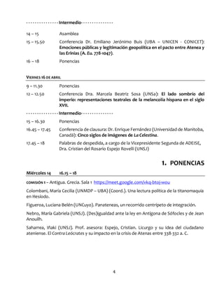 4
- - - - - - - - - - - - - - - Intermedio- - - - - - - - - - - - - - -
14 – 15 Asamblea
15 – 15.50 Conferencia Dr. Emiliano Jerónimo Buis (UBA – UNICEN - CONICET):
Emociones públicas y legitimación geopolítica en el pacto entre Atenea y
las Erinias (A. Eu. 778-1047).
16 – 18 Ponencias
VIERNES 16 DE ABRIL
9 – 11.30 Ponencias
12 – 12.50 Conferencia Dra. Marcela Beatriz Sosa (UNSa): El lado sombrío del
imperio: representaciones teatrales de la melancolía hispana en el siglo
XVII.
- - - - - - - - - - - - - - - Intermedio- - - - - - - - - - - - - - -
15 – 16.30 Ponencias
16.45 – 17.45 Conferencia de clausura: Dr. Enrique Fernández (Universidad de Manitoba,
Canadá): Cinco siglos de imágenes de La Celestina.
17.45 – 18 Palabras de despedida, a cargo de la Vicepresidente Segunda de ADEISE,
Dra. Cristian del Rosario Espejo Rovelli (UNSJ)
Miércoles 14 16.15 – 18
1. PONENCIAS
COMISIÓN 1 – Antigua. Grecia. Sala 1 https://meet.google.com/vkq-btoj-wou
Colombani, María Cecilia (UNMDP – UBA) (Coord.). Una lectura política de la titanomaquia
en Hesíodo.
Figueroa, Luciana Belén (UNCuyo). Panateneas, un recorrido centrípeto de integración.
Nebro, María Gabriela (UNSJ). (Des)igualdad ante la ley en Antígona de Sófocles y de Jean
Anouilh.
Saharrea, Iñaki (UNSJ). Prof. asesora: Espejo, Cristian. Licurgo y su idea del ciudadano
ateniense. El Contra Leócrates y su impacto en la crisis de Atenas entre 338-332 a. C.
 