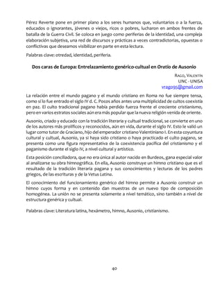 40
Pérez Reverte pone en primer plano a los seres humanos que, voluntarios o a la fuerza,
educados o ignorantes, jóvenes o viejos, ricos o pobres, lucharon en ambos frentes de
batalla de la Guerra Civil. Se coloca en juego como periferias de la identidad, una compleja
elaboración subjetiva, una red de discursos y prácticas a veces contradictorias, opuestas o
conflictivas que deseamos visibilizar en parte en esta lectura.
Palabras clave: otredad, identidad, periferia.
Dos caras de Europa: Entrelazamiento genérico-cultual en Oratio de Ausonio
RAGO, VALENTÍN
UNC - UNISA
vrago95@gmail.com
La relación entre el mundo pagano y el mundo cristiano en Roma no fue siempre tensa,
como sí lo fue entrado el siglo IV d. C. Pocos años antes una multiplicidad de cultos coexistía
en paz. El culto tradicional pagano había perdido fuerza frente el creciente cristianismo,
pero en varios estratos sociales aúnera más popular que la nueva religión venida de oriente.
Ausonio, criado y educado con la tradición literaria y cultual tradicional, se convierte en uno
de los autores más prolíficos y reconocidos, aún en vida, durante el siglo IV. Esto le valió un
lugar como tutor de Graciano, hijo del emperador cristiano Valentiniano I. En esta coyuntura
cultural y cultual, Ausonio, ya si haya sido cristiano o haya practicado el culto pagano, se
presenta como una figura representativa de la coexistencia pacífica del cristianismo y el
paganismo durante el siglo IV, a nivel cultural y artístico.
Esta posición conciliadora, que no era única al autor nacido en Burdeos, gana especial valor
al analizarse su obra himnográfica. En ella, Ausonio construye un himno cristiano que es el
resultado de la tradición literaria pagana y sus conocimientos y lecturas de los padres
griegos, de las escrituras y de la Vetus Latina.
El conocimiento del funcionamiento genérico del himno permite a Ausonio construir un
himno cuyos forma y en contenido dan muestras de un nuevo tipo de composición
homogénea. La unión no se presenta solamente a nivel temático, sino también a nivel de
estructura genérica y cultual.
Palabras clave: Literatura latina, hexámetro, himno, Ausonio, cristianismo.
 