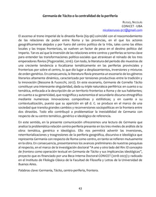 43
Germania de Tácito o la centralidad de la periferia
RUSSO, NICOLÁS
CONICET - UBA
nicolasrusso.917@gmail.com
El ascenso al trono imperial de la dinastía flavia (69-96) coincidió con el reacomodamiento
de las relaciones de poder entre Roma y las provincias, en el que los actores
geográficamente alejados y por fuera del centro político de la Vrbs, tales como las élites
locales y las tropas fronterizas, se vuelven un factor de peso en el destino político del
Imperio. Tan es así que la inversión de las relaciones entre centros y periferias se torna clave
para entender las transformaciones político-sociales que atraviesan el reinado de los tres
emperadores flavios (Pogorzelski, 2016). Con todo, la literatura del período dio muestras de
una creciente tendencia a focalizarse temáticamente en las periferias provinciales y
fronterizas por sobre el centro, lo que dio lugar a desplazamientos, inversiones y mixturas
de orden genérico. En consecuencia, la literatura flavia presenta un escenario de los géneros
literarios altamente dinámico, caracterizado por tensiones productivas entre la tradición y
la innovación (Bessone & Fucecchi, 2017). En este escenario, Germania de Cornelio Tácito
constituye una interesante singularidad, dada su triple naturaleza periférica: en cuanto a su
temática, enfocada a la descripción de un territorio fronterizo a Roma y de sus habitantes;
en cuanto a su genericidad, que resignifica y autonomiza el secundario discurso etnográfico
mediante numerosas innovaciones compositivas y estilísticas; y en cuanto a su
contextualización, puesto que su aparición en 98 d. C. se produce en el marco de una
sociedad que transita grandes cambios y reconversiones sociopolíticas en la frontera entre
dos dinastías. Todo ello contribuyó a problematizar la inestabilidad de Germania con
respecto de su centro temático, genérico e ideológico de referencia.
En este sentido, en la presente comunicación ofreceremos una lectura de Germania que
analice la problemática relación centro-periferia presente en los tres niveles de análisis de la
obra: temática, genérico e ideológico. Ello nos permitirá advertir las inversiones,
reterritorializaciones y trasgresiones de la periferia geográfica, discursiva e ideológica que
representa Germania con respecto de Roma como centro, en tanto se refieren mutuamente
en la obra. En consecuencia, presentaremos los avances preliminares de nuestras pesquisas
al respecto, en el marco de la investigación doctoral “A uno y otro lado del Rin: El concepto
de frontera como operación textual en Germania de Tácito y sus implicancias ideológicas”,
proyecto que es financiado por una Beca Interna Doctoral CONICET (2018-2023) y radicado
en el Instituto de Filología Clásica de la Facultad de Filosofía y Letras de la Universidad de
Buenos Aires.
Palabras clave: Germania, Tácito, centro-periferia, frontera.
 