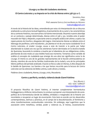 44
Licurgo y su idea del ciudadano ateniense.
El Contra Leócrates y su impacto en la crisis de Atenas entre 338-332 a. C.
SAHARREA, IÑAKI
UNSJ
Prof. asesora: ESPEJO, CRISTIAN MARÍA DEL ROSARIO
inakisaha@gmail.com
A través de la historia de las ideas, entendiendo por esta a la interpretación de un discurso
analizando su estructura textual lingüística, el pensamiento de su autor y las características
de su contexto histórico, nos acercamos a la fuente mencionada. Situamos nuestro abordaje
en un contexto y paisaje determinado, Atenas entre el 338 y 332, rendida ante el poder
macedón de Filipo y Alejandro, expectante ante la campaña asiática del ultimo y sujeta a las
repercusiones de triunfos y desgastes del magno. Internamente Atenas se debate entre el
liderazgo de pacifistas y anti macedonios. ¿Se plantea el rol de una nueva ciudadanía? En el
Contra Leócrates, el orador Licurgo, acusa a este de traición a la patria por haber
abandonado la ciudad una vez que los atenienses fueron derrotados en la decisiva batalla
de Queronea, buscando la condena a muerte por el abandono de sus obligaciones civiles,
planteando de este modo un caso inédito hasta ese momento. Tomamos como variable de
análisis el concepto de ciudadanía que emerge de una obra tan significativa como la de
Licurgo. El mismo es uno de los grandes representantes de la facción antimacedónica en
Atenas, miembro de una de las familias tradicionales de la ciudad y uno de los principales
líderes políticos del período analizado. El juicio se lleva a cabo en Atenas, 6 años después de
la batalla de Queronea. Las fuentes a las que hemos recurrido para la lectura de Contra
Leócrates son las ediciones de Belles Lettres, Loeb Library y Gredos.
Palabras clave: ciudadanía, Atenas, Licurgo, crisis, Macedonia.
Centro y periferia, verdad y violencia desde Gianni Vattimo
SAIZ, MAURO J.
IICS - UCA - CONICET
maurojsaiz@gmail.com
El proyecto filosófico de Gianni Vattimo, al intentar complementar hermenéutica
heideggeriana y nihilismo nietzscheano, lo conduce a proponer una interpretación de socio-
política de la hermenéutica donde los débiles, olvidados o marginados de la historia son
recordados o recuperan un lugar de enunciación. Esta tesis es acorde con los desarrollos
contemporáneos, teóricos y prácticos, en el campo de la descolonización, el feminismo y
otras transformaciones socioculturales concretas. Sin embargo, aquí sugerimos que la
asociación entre metafísica, verdad, poder y violencia es, al menos, excesivamente
 