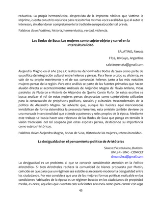 45
reductiva. La propia hermenéutica, desprovista de la impronta nihilista que Vattimo le
imprime, cuenta con otros recursos para rescatar las mismas voces acalladas que al autor le
interesan, sin abandonar completamente la tradición europea/occidental previa.
Palabras clave: Vattimo, historia, hermenéutica, verdad, violencia.
Las Bodas de Susa: Las mujeres como sujeto-objeto y su rol en la
interculturalidad.
SALATINO, Renata
FFyL, UNCuyo, Argentina
salatinorenata@gmail.com
Alejandro Magno en el año 324 a.C realiza las denominadas Bodas de Susa como parte de
su política de integración cultural entre helenos y persas. Para llevar a cabo su aliciente, se
vale de su propio matrimonio y el de sus camaradas helenos junto a las más notables
mujeres persas de la región. Para este análisis se parte de las fuentes primarias que hacen
alusión directa al acontecimiento: Anábasis de Alejandro Magno de Flavio Arriano, Vidas
paralelas de Plutarco e Historia de Alejandro de Quinto Curcio Rufo. En estos escritos se
busca analizar el rol de estas mujeres persas desposadas como sujeto-objeto utilizados
para la consecución de propósitos políticos, sociales y culturales trascendentales de la
política de Alejandro Magno. Se advierte que, aunque las fuentes aquí mencionadas
invisibilicen de forma sistemática la presencia femenina, esta omisión también deviene de
una marcada intencionalidad que atiende a patrones y roles propios de la época. Mediante
este trabajo se busca hacer una relectura de las Bodas de Susa que ponga en tensión la
visión tradicional del rol ocupado por estas esposas persas, destacando su importancia
como sujetos históricos.
Palabras clave: Alejandro Magno, Bodas de Susa, Historia de las mujeres, Interculturalidad.
La desigualdad en el pensamiento político de Aristóteles
SÁNCHEZ VENDRAMINI, DARÍO N.
UNLaR - UNC - CONICET
dnsanchez@gmail.com
La desigualdad es un problema al que se concede considerable atención en la Política
aristotélica. Si bien Aristóteles rechaza la comunidad de bienes propuesta por Platón,
coincide en que para que un régimen sea estable es necesario moderar la desigualdad entre
los ciudadanos. Por eso considera que una de las mejores formas políticas realizable en las
condiciones habituales de la época es un régimen basado en los ciudadanos de propiedad
media, es decir, aquellos que cuentan con suficientes recursos como para contar con algo
 