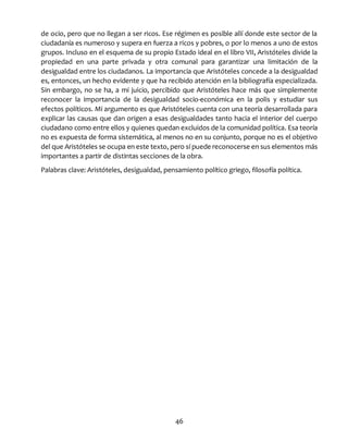 46
de ocio, pero que no llegan a ser ricos. Ese régimen es posible allí donde este sector de la
ciudadanía es numeroso y supera en fuerza a ricos y pobres, o por lo menos a uno de estos
grupos. Incluso en el esquema de su propio Estado ideal en el libro VII, Aristóteles divide la
propiedad en una parte privada y otra comunal para garantizar una limitación de la
desigualdad entre los ciudadanos. La importancia que Aristóteles concede a la desigualdad
es, entonces, un hecho evidente y que ha recibido atención en la bibliografía especializada.
Sin embargo, no se ha, a mi juicio, percibido que Aristóteles hace más que simplemente
reconocer la importancia de la desigualdad socio-económica en la polis y estudiar sus
efectos políticos. Mi argumento es que Aristóteles cuenta con una teoría desarrollada para
explicar las causas que dan origen a esas desigualdades tanto hacia el interior del cuerpo
ciudadano como entre ellos y quienes quedan excluidos de la comunidad política. Esa teoría
no es expuesta de forma sistemática, al menos no en su conjunto, porque no es el objetivo
del que Aristóteles se ocupa en este texto, pero sí puede reconocerse en sus elementos más
importantes a partir de distintas secciones de la obra.
Palabras clave: Aristóteles, desigualdad, pensamiento político griego, filosofía política.
 