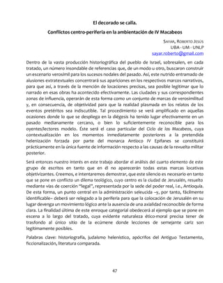 47
El decorado se calla.
Conflictos centro-periferia en la ambientación de IV Macabeos
SAYAR, ROBERTO JESÚS
UBA - UM - UNLP
sayar.roberto@gmail.com
Dentro de la vasta producción historiográfica del pueblo de Israel, sobresalen, en cada
tratado, un número insondable de referencias que, de un modo u otro, buscaron construir
un escenario verosímil para los sucesos nodales del pasado. Así, este nutrido entramado de
alusiones extratextuales concentrará sus apariciones en los respectivos marcos narrativos,
para que así, a través de la mención de locaciones precisas, sea posible legitimar que lo
narrado en esas obras ha acontecido efectivamente. Las ciudades y sus correspondientes
zonas de influencia, operarán de esta forma como un conjunto de marcas de verosimilitud
y, en consecuencia, de objetividad para que la realidad plasmada en los relatos de los
eventos pretéritos sea indiscutible. Tal procedimiento se verá amplificado en aquellas
ocasiones donde lo que se despliega en la diégesis ha tenido lugar efectivamente en un
pasado medianamente cercano, o bien lo suficientemente reconocible para los
oyentes/lectores modelo. Éste será el caso particular del Ciclo de los Macabeos, cuya
contextualización en los momentos inmediatamente posteriores a la pretendida
helenización forzada por parte del monarca Antíoco IV Epifanes se constituirá
prácticamente en la única fuente de información respecto a las causas de la revuelta militar
posterior.
Será entonces nuestro interés en este trabajo abordar el análisis del cuarto elemento de este
grupo de escritos en tanto que en él no aparecerán todas estas marcas locativas
objetivizantes. Creemos, e intentaremos demostrar, que este silencio es necesario en tanto
que se pone en conflicto un dilema teológico, cuyo centro es la ciudad de Jerusalén, resuelto
mediante vías de coerción “legal”, representada por la sede del poder real, i.e., Antioquía.
De esta forma, un punto central en la administración seleucida –y, por tanto, fácilmente
identificable– deberá ser relegado a la periferia para que la colocación de Jerusalén en su
lugar devenga un movimiento lógico ante la ausencia de una axialidad reconocible de forma
clara. La finalidad última de este enroque categorial obedecerá al ejemplo que se pone en
escena a lo largo del tratado, cuya evidente naturaleza ético-moral precisa tener de
trasfondo al único sitio de la ecúmene donde lecciones de semejante cariz son
legítimamente posibles.
Palabras clave: historiografía, judaísmo helenístico, apócrifos del Antiguo Testamento,
ficcionalización, literatura comparada.
 
