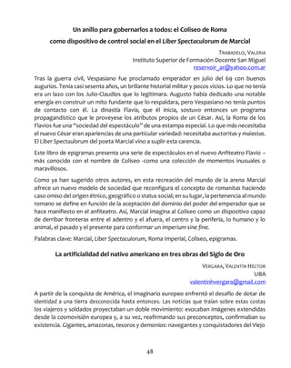 48
Un anillo para gobernarlos a todos: el Coliseo de Roma
como dispositivo de control social en el Liber Spectaculorum de Marcial
TRABADELO, VALERIA
Instituto Superior de Formación Docente San Miguel
reservoir_ar@yahoo.com.ar
Tras la guerra civil, Vespasiano fue proclamado emperador en julio del 69 con buenos
augurios. Tenía casi sesenta años, un brillante historial militar y pocos vicios. Lo que no tenía
era un lazo con los Julio-Claudios que lo legitimara. Augusto había dedicado una notable
energía en construir un mito fundante que lo respaldara, pero Vespasiano no tenía puntos
de contacto con él. La dinastía Flavia, que él inicia, sostuvo entonces un programa
propagandístico que le proveyese los atributos propios de un César. Así, la Roma de los
Flavios fue una “sociedad del espectáculo” de una estampa especial. Lo que más necesitaba
el nuevo César eran apariencias de una particular variedad: necesitaba auctoritas y maiestas.
El Liber Spectaulorum del poeta Marcial vino a suplir esta carencia.
Este libro de epigramas presenta una serie de espectáculos en el nuevo Anfiteatro Flavio –
más conocido con el nombre de Coliseo -como una colección de momentos inusuales o
maravillosos.
Como ya han sugerido otros autores, en esta recreación del mundo de la arena Marcial
ofrece un nuevo modelo de sociedad que reconfigura el concepto de romanitas haciendo
caso omiso del origen étnico, geográfico o status social; en su lugar, la pertenencia al mundo
romano se define en función de la aceptación del dominio del poder del emperador que se
hace manifiesto en el anfiteatro. Así, Marcial imagina al Coliseo como un dispositivo capaz
de derribar fronteras entre el adentro y el afuera, el centro y la periferia, lo humano y lo
animal, el pasado y el presente para conformar un imperium sine fine.
Palabras clave: Marcial, Liber Spectaculorum, Roma Imperial, Coliseo, epigramas.
La artificialidad del nativo americano en tres obras del Siglo de Oro
VERGARA, VALENTÍN HÉCTOR
UBA
valentinhvergara@gmail.com
A partir de la conquista de América, el imaginario europeo enfrentó el desafío de dotar de
identidad a una tierra desconocida hasta entonces. Las noticias que traían sobre estas costas
los viajeros y soldados proyectaban un doble movimiento: evocaban imágenes extendidas
desde la cosmovisión europea y, a su vez, reafirmando sus preconceptos, confirmaban su
existencia. Gigantes, amazonas, tesoros y demonios: navegantes y conquistadores del Viejo
 