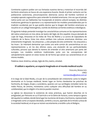 49
Continente supieron poblar con sus fantasías nuestras tierras y motorizar el recorrido del
territorio americano en busca de una esperanza ilusoria. Desde el primer contacto con las
poblaciones autóctonas, preconcepciones abstractas acerca del hombre nutrieron el
complejo aparato cognoscitivo para entender la otredad americana. Una vez que el paisaje
nativo junto con sus habitantes fue incorporado al sistema cultural europeo, las distintas
tradiciones genéricas le aportaron a su representación los modelos preestablecidos por la
tradición occidental, por lo que podría decirse que la imagen del hombre americano se
resuelve en un collage heterogéneo, nutrido de distintas corrientes estéticas e ideológicas.
El siguiente trabajo pretende investigar las características comunes en las representaciones
del nativo americano en tres obras de teatro del Siglo de Oro español: Arauco domado de
Lope de Vega, Amazonas en las Indias de Tirso de Molina y La aurora de Copacabana de
Calderón de la Barca. Estas tres obras exhiben tres culturas americanas distintas: una
enteramente imaginada –las amazonas–, y dos propias de este continente –los araucanos y
los incas–. Se intentará demostrar que existe una serie común de características en sus
representaciones y, en los dos últimos casos, una anulación de sus particularidades
culturales, proceso que denota la manera de entender al otro americano por parte del
europeo. Los modelos estéticos tradicionales junto con las concepciones del
salvaje/demonio operan en estos textos de tal forma que aúnan sus características en un
mismo modelo.
Palabras clave: América, salvaje, Siglo de Oro, teatro, otredad.
El sabbat o aquelarre, un espacio imaginado en el mundo medieval oculto
VIDAURRE, NORMA INÉS
UNSJ
normavidau@yahoo.com.ar
A lo largo de la Edad Media, a la par de la consolidación del cristianismo como la religión
dominante en la Europa medieval, tienen lugar en forma clandestina las prácticas de
hechicería, de magos, brujas y curanderos, quienes con sus sortilegios remedian tanto los
males físicos, de amores, monetarios como cualquier otra dificultad del hombre en su
cotidianeidad, que la religión ni la ciencia pueden resolver.
La Iglesia no desconoce la existencia de estas prácticas, que fueron descritas en la
antigüedad, por Petronio en su El Satiricón o en la Sátira de Horacio, como tampoco ignora
del aquelarre o sabbat, donde tiene lugar las reuniones de brujos y hechiceros, representado
o imaginado como un espacio desolado, sombrío y oscuro, apartado de la mirada curiosa de
la sociedad medieval, en el que se reúnen secretamente a rendirle culto al Maligno.
 