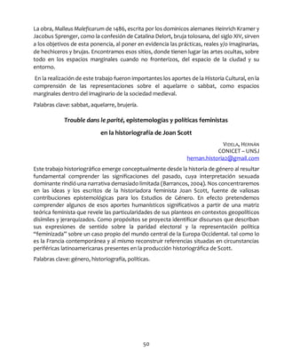 50
La obra, Malleus Maleficarum de 1486, escrita por los dominicos alemanes Heinrich Kramer y
Jacobus Sprenger, como la confesión de Catalina Delort, bruja tolosana, del siglo XIV, sirven
a los objetivos de esta ponencia, al poner en evidencia las prácticas, reales y/o imaginarias,
de hechiceros y brujas. Encontramos esos sitios, donde tienen lugar las artes ocultas, sobre
todo en los espacios marginales cuando no fronterizos, del espacio de la ciudad y su
entorno.
En la realización de este trabajo fueron importantes los aportes de la Historia Cultural, en la
comprensión de las representaciones sobre el aquelarre o sabbat, como espacios
marginales dentro del imaginario de la sociedad medieval.
Palabras clave: sabbat, aquelarre, brujería.
Trouble dans le parité, epistemologías y políticas feministas
en la historiografía de Joan Scott
VIDELA, HERNÁN
CONICET – UNSJ
hernan.historia2@gmail.com
Este trabajo historiográfico emerge conceptualmente desde la historia de género al resultar
fundamental comprender las significaciones del pasado, cuya interpretación sexuada
dominante rindió una narrativa demasiado limitada (Barrancos, 2004). Nos concentraremos
en las ideas y los escritos de la historiadora feminista Joan Scott, fuente de valiosas
contribuciones epistemológicas para los Estudios de Género. En efecto pretendemos
comprender algunos de esos aportes humanísticos significativos a partir de una matriz
teórica feminista que revele las particularidades de sus planteos en contextos geopolíticos
disímiles y jerarquizados. Como propósitos se proyecta identificar discursos que describan
sus expresiones de sentido sobre la paridad electoral y la representación política
“feminizada” sobre un caso propio del mundo central de la Europa Occidental. tal como lo
es la Francia contemporánea y al mismo reconstruir referencias situadas en circunstancias
periféricas latinoamericanas presentes en la producción historiográfica de Scott.
Palabras clave: género, historiografía, políticas.
 