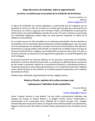 51
Viajes discursivos de Andócides. Sobre la argumentación
en torno a su defensa por la acusación de la mutilación de los Hermes
VILANOVA, GABRIEL LUIS
UNCuyo
glvilanova@gmail.com
La figura de Andócides nos resulta enigmática y controversial por las incógnitas que se
presentan en torno a su vida. Por un lado, es un orador que hace gala de su pertenencia a la
aristocracia, con toda la carga que este concepto implica, contemplando la participación
política plena y las responsabilidades cultuales de su clan. Por otro, se observa un personaje
con mentalidad oligárquica, donde todos sus actos parecen responder al criterio de la
utilidad y la conveniencia.
Es un orador que no ha sido estudiado con la suficiente profundidad a fin de entender su
mentalidad: se lo ha examinado desde la dicotomía aristócrata/oligárquico y por otro lado,
se lo ha contrapuesto con Alcibíades, asociado a las facciones democráticas. Más allá de su
pertenencia a un grupo político determinado, se requiere de un análisis mayor en el que se
incluya el trasfondo ético y religioso, que fundamenta sus posturas discursivas. Por ello, se
buscará contrastar sus discursos con los argumentos esgrimidos, con el perfil biográfico que
de él ha llegado.
Se buscará descubrir las posturas políticas en los discursos conservados de Andócides,
teniendo en cuenta la intención de persuadir a su audiencia. Se defiende de las acusaciones
de dos modos: mostrando nobleza de su ascendencia (historia) y mostrándose piadoso y
moderado (justicia). En esta doble argumentación se ve la importancia del factor religioso
como criterio del juicio en dos ámbitos: en lo político (justicia tradicional) y en lo histórico
(ascendencia mítica).
Palabras clave: Andócides, argumentación, Hermes, religión, justicia.
Matera y Plovdiv, capitales de la cultura europea 2019:
“palimpsestos” habitables desde el paleolítico
VILLAGRA, MÓNICA
UNC
monica.villagra@unc.edu.ar
Como “museos vivientes a cielo abierto”, las dos urbes continuamente habitadas más
antiguas de Europa, la italiana Matera y la búlgara Plovdiv, fueron revalorizadas y
rejuvenecidas al ser reconocidas como ‘Capitales de la Cultura Europea 2019’. Testigos
inmemoriales de la evolución humana a lo largo de varios milenios desde la era prehistórica,
llegaron a formar parte del Imperio romano siendo, precisamente éste, el pasado que las
une.
 