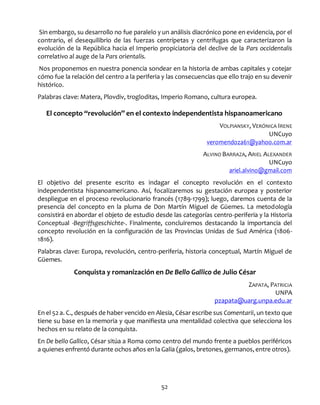 52
Sin embargo, su desarrollo no fue paralelo y un análisis diacrónico pone en evidencia, por el
contrario, el desequilibrio de las fuerzas centrípetas y centrífugas que caracterizaron la
evolución de la República hacia el Imperio propiciatoria del declive de la Pars occidentalis
correlativo al auge de la Pars orientalis.
Nos proponemos en nuestra ponencia sondear en la historia de ambas capitales y cotejar
cómo fue la relación del centro a la periferia y las consecuencias que ello trajo en su devenir
histórico.
Palabras clave: Matera, Plovdiv, trogloditas, Imperio Romano, cultura europea.
El concepto “revolución” en el contexto independentista hispanoamericano
VOLPIANSKY, VERÓNICA IRENE
UNCuyo
veromendoza61@yahoo.com.ar
ALVINO BARRAZA, ARIEL ALEXANDER
UNCuyo
ariel.alvino@gmail.com
El objetivo del presente escrito es indagar el concepto revolución en el contexto
independentista hispanoamericano. Así, focalizaremos su gestación europea y posterior
despliegue en el proceso revolucionario francés (1789-1799); luego, daremos cuenta de la
presencia del concepto en la pluma de Don Martín Miguel de Güemes. La metodología
consistirá en abordar el objeto de estudio desde las categorías centro-periferia y la Historia
Conceptual -Begriffsgeschichte-. Finalmente, concluiremos destacando la importancia del
concepto revolución en la configuración de las Provincias Unidas de Sud América (1806-
1816).
Palabras clave: Europa, revolución, centro-periferia, historia conceptual, Martín Miguel de
Güemes.
Conquista y romanización en De Bello Gallico de Julio César
ZAPATA, PATRICIA
UNPA
pzapata@uarg.unpa.edu.ar
En el 52 a. C., después de haber vencido en Alesia, Césarescribe sus Comentarii, un texto que
tiene su base en la memoria y que manifiesta una mentalidad colectiva que selecciona los
hechos en su relato de la conquista.
En De bello Gallico, César sitúa a Roma como centro del mundo frente a pueblos periféricos
a quienes enfrentó durante ochos años en la Galia (galos, bretones, germanos, entre otros).
 