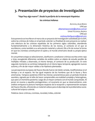 54
3. Presentación de proyectos de investigación
“Aquí hay algo nuevo”. Desde la periferia de la monarquía hispánica:
las crónicas indianas
ACEVEDO, ALBA MARÍA
UNCuyo
albamariaacevedo@yahoo.com.ar
URIBE FIGUEROA, ANDREA
UNCuyo
andreauribefigueroa@gmail.com
Esta ponencia se inscribe en el marco de un proyecto de investigación subsidiado por la SIIP,
sobre las crónicas de Indias en el período colonial. La finalidad de este proyecto es realizar
una relectura de las crónicas españolas de los primeros siglos coloniales, atendiendo
fundamentalmente a la dimensión histórica de los textos, al contexto en el que se
escribieron, como también a su articulación material y cultural. Ello a fin de revisar la forma
en que los cronistas constituyeron el sujeto y el mundo americano desde su propia óptica
mental.
En una primera etapa se seleccionaron, clasificaron y analizaron crónicas escritas entre 1492
y 1630, escogiendo diferentes variables de análisis sobre un objeto de estudio posible de
múltiples miradas y observado, al mismo tiempo, el contexto de su producción. En este
segundo momento se continúa trabajando en el mismo lapso temporal, agregando nuevos
autores, a fin de dar mayor validez a las hipótesis planteadas.
Las percepciones europeas del Nuevo Mundo fueron de índole variada, modificándose en el
tiempo y en el espacio. No fue igual respecto de los hombres que de la fauna y flora
americanas. Tampoco podemos inferir las mismas características para un período inicial de
asombro, signado por el afán de hacer comprensible una realidad compleja y heterogénea,
que para un momento posterior, luego de un mayor contacto con el mundo conquistado. Al
poner en escena a aquellos protagonistas y el escenario en que se desenvolvieron, este
análisis enriquece la postura maniquea respecto de la recepción y representación europea
del Nuevo Mundo, ofreciendo un material valioso para el abordaje de la problemática socio-
cultural de la época colonial.
Palabras clave: crónicas, cronistas, novedad, Indias, colonial.
 