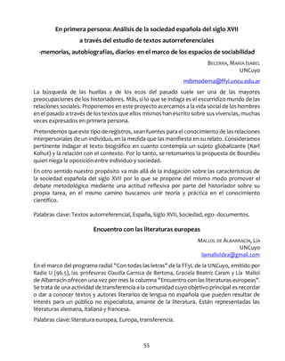 55
En primera persona: Análisis de la sociedad española del siglo XVII
a través del estudio de textos autorreferenciales
-memorias, autobiografías, diarios- en el marco de los espacios de sociabilidad
BECERRA, MARÍA ISABEL
UNCuyo
mibmoderna@ffyl.uncu.edu.ar
La búsqueda de las huellas y de los ecos del pasado suele ser una de las mayores
preocupaciones de los historiadores. Más, si lo que se indaga es el escurridizo mundo de las
relaciones sociales. Proponemos en este proyecto acercarnos a la vida social de los hombres
en el pasado a través de los textos que ellos mismos han escrito sobre sus vivencias, muchas
veces expresados en primera persona.
Pretendemos que este tipo de registros, sean fuentes para el conocimiento de las relaciones
interpersonales de un individuo, en la medida que las manifiesta en su relato. Consideramos
pertinente indagar el texto biográfico en cuanto contempla un sujeto globalizante (Karl
Kohut) y la relación con el contexto. Por lo tanto, se retomamos la propuesta de Bourdieu
quien niega la oposición entre individuo y sociedad.
En otro sentido nuestro propósito va más allá de la indagación sobre las características de
la sociedad española del siglo XVII por lo que se propone del mismo modo promover el
debate metodológico mediante una actitud reflexiva por parte del historiador sobre su
propia tarea, en el mismo camino buscamos unir teoría y práctica en el conocimiento
científico.
Palabras clave: Textos autorreferencial, España, Siglo XVII, Sociedad, ego- documentos.
Encuentro con las literaturas europeas
MALLOL DE ALBARRACÍN, LÍA
UNCuyo
liamalloldea@gmail.com
En el marco del programa radial "Con todas las letras" de la FFyL de la UNCuyo, emitido por
Radio U (96.5), las profesoras Claudia Garnica de Bertona, Graciela Beatriz Caram y Lía Mallol
de Albarracín ofrecen una vez por mes la columna "Encuentro con las literaturas europeas".
Se trata de una actividad de transferencia a la comunidad cuyo objetivo principal es recordar
o dar a conocer textos y autores literarios de lengua no española que pueden resultar de
interés para un público no especialista, amante de la literatura. Están representadas las
literaturas alemana, italiana y francesa.
Palabras clave: literatura europea, Europa, transferencia.
 