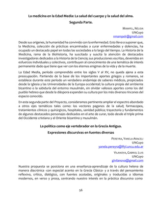 56
La medicina en la Edad Media: La salud del cuerpo y la salud del alma.
Segunda Parte.
MAMPEL, NÉLIDA
UNCuyo
nmampelr@gmail.com
Desde sus orígenes, la humanidad ha convivido con la enfermedad. Esto lleva a suponer que,
la Medicina, colección de prácticas encaminadas a curar enfermedades y dolencias, ha
ocupado un destacado papel en todas las sociedades a lo largo del tiempo. La Historia de la
Medicina, rama de la Biohistoria, ha suscitado y suscita la atención de destacados
investigadores dedicados a la Historia de la Ciencia; sus producciones escritas, devenidas en
esfuerzos individuales y colectivos, contribuyen al conocimiento de una temática de interés
permanente dado que tiene que ver con los eternos enigmas de la vida y de la muerte.
La Edad Media, período comprendido entre los siglos V al XV, no queda ajena a esta
preocupación. Partiendo de la base de los importantes aportes griegos y romanos, se
establece durante este período un verdadero andamiaje de saberes médicos, propiciados
desde la Iglesia y las Universidades de la Europa occidental; la cultura propia del ambiente
bizantino o la sabiduría del entorno musulmán, sin olvidar valiosos aportes como los del
pueblo hebreo que desde la diáspora expanden su cultura por los más diversos rincones del
espacio conocido.
En esta segunda parte del Proyecto, consideramos pertinente ampliar el espectro abordado
a otros ejes temáticos tales como: los vectores paganos de la salud; farmacopea,
tratamientos clínicos y quirúrgicos, hospitales, sanidad pública; trayectoria y fundamentos
de algunos destacados personajes dedicados en el arte de curar, todo desde el triple prima
del Occidente cristiano y el Oriente bizantino y musulmán.
La política como eje vertebrador en la Grecia Antigua.
Expresiones discursivas en fuentes diversas
PEREYRA, YANELA ARACELI
UNCuyo
yanela.pereyra@ffyl.uncu.edu.ar
VILANOVA, GABRIEL LUIS
UNCuyo
glvilanova@gmail.com
Nuestra propuesta se posiciona en una enseñanza-aprendizaje de la cultura helena de
manera diacrónica -con especial acento en la Grecia Clásica- y a través del pensamiento
reflexivo, crítico, dialógico, con fuentes acotadas, originales y traducidas a idiomas
modernos, en verso y prosa, centrando nuestro interés en la práctica discursiva como
 