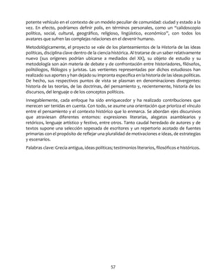 57
potente vehículo en el contexto de un modelo peculiar de comunidad: ciudad y estado a la
vez. En efecto, podríamos definir polis, en términos personales, como un “calidoscopio
político, social, cultural, geográfico, religioso, lingüístico, económico”, con todos los
avatares que sufren las complejas relaciones en el devenir humano.
Metodológicamente, el proyecto se vale de los planteamientos de la Historia de las ideas
políticas, disciplina clave dentro de la ciencia histórica. Al tratarse de un saber relativamente
nuevo (sus orígenes podrían ubicarse a mediados del XX), su objeto de estudio y su
metodología son aún materia de debate y de confrontación entre historiadores, filósofos,
politólogos, filólogos y juristas. Las vertientes representadas por dichos estudiosos han
realizado sus aportes y han dejado su impronta específica en la historia de las ideas políticas.
De hecho, sus respectivos puntos de vista se plasman en denominaciones divergentes:
historia de las teorías, de las doctrinas, del pensamiento y, recientemente, historia de los
discursos, del lenguaje o de los conceptos políticos.
Innegablemente, cada enfoque ha sido enriquecedor y ha realizado contribuciones que
merecen ser tenidas en cuenta. Con todo, se asume una orientación que prioriza el vínculo
entre el pensamiento y el contexto histórico que lo enmarca. Se abordan ejes discursivos
que atraviesan diferentes entornos: expresiones literarias, alegatos asamblearios y
retóricos, lenguaje artístico y festivo, entre otros. Tanto caudal heredado de autores y de
textos supone una selección sopesada de escritores y un repertorio acotado de fuentes
primarias con el propósito de reflejar una pluralidad de motivaciones e ideas, de estrategias
y escenarios.
Palabras clave: Grecia antigua, ideas políticas; testimonios literarios, filosóficos e históricos.
 