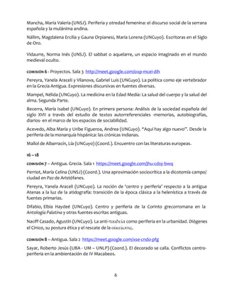 6
Mancha, María Valeria (UNSJ). Periferia y otredad femenina: el discurso social de la serrana
española y la mulánima andina.
Nállim, Magdalena Ercilia y Gauna Orpianesi, María Lorena (UNCuyo). Escritoras en el Siglo
de Oro.
Vidaurre, Norma Inés (UNSJ). El sabbat o aquelarre, un espacio imaginado en el mundo
medieval oculto.
COMISIÓN 6 - Proyectos. Sala 3 http://meet.google.com/oxp-mcei-dih
Pereyra, Yanela Araceli y Vilanova, Gabriel Luis (UNCuyo). La política como eje vertebrador
en la Grecia Antigua. Expresiones discursivas en fuentes diversas.
Mampel, Nélida (UNCuyo). La medicina en la Edad Media: La salud del cuerpo y la salud del
alma. Segunda Parte.
Becerra, María Isabel (UNCuyo). En primera persona: Análisis de la sociedad española del
siglo XVII a través del estudio de textos autorreferenciales -memorias, autobiografías,
diarios- en el marco de los espacios de sociabilidad.
Acevedo, Alba María y Uribe Figueroa, Andrea (UNCuyo). “Aquí hay algo nuevo”. Desde la
periferia de la monarquía hispánica: las crónicas indianas.
Mallol de Albarracín, Lía (UNCuyo) (Coord.). Encuentro con las literaturas europeas.
16 – 18
COMISIÓN 7 – Antigua. Grecia. Sala 1 https://meet.google.com/jhu-cdsy-bwq
Perriot, María Celina (UNSJ) (Coord.). Una aproximación sociocrítica a la dicotomía campo/
ciudad en Paz de Aristófanes.
Pereyra, Yanela Araceli (UNCuyo). La noción de ‘centro y periferia’ respecto a la antigua
Atenas a la luz de la atidografía: transición de la época clásica a la helenística a través de
fuentes primarias.
Difabio, Elbia Haydeé (UNCuyo). Centro y periferia de la Corinto grecorromana en la
Antología Palatina y otras fuentes escritas antiguas.
Naciff Casado, Agustín (UNCuyo). La anti-παιδεία como periferia en la urbanidad. Diógenes
el Cínico, su postura ética y el rescate de la οἰκείωσις.
COMISIÓN 8 – Antigua. Sala 2 https://meet.google.com/xse-cndo-pfg
Sayar, Roberto Jesús (UBA - UM – UNLP) (Coord.). El decorado se calla. Conflictos centro-
periferia en la ambientación de IV Macabeos.
 