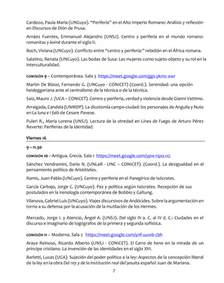 7
Cardozo, Paula María (UNCuyo). “Periferia” en el Alto Imperio Romano: Análisis y reflexión
en Discursos de Dión de Prusa.
Arnáez Fuentes, Emmanuel Alejandro (UNSJ). Centro y periferia en el mundo romano:
romanitas y koiné durante el siglo II.
Boch, Viviana (UNCuyo). Conflicto entre “centro y periferia:” rebelión en el África romana.
Salatino, Renata (UNCuyo). Las bodas de Susa: Las mujeres como sujeto-objeto y su rol en la
interculturalidad.
COMISIÓN 9 – Contemporánea. Sala 3 https://meet.google.com/ggs-ykmc-xwr
Martin De Blassi, Fernando G. (UNCuyo - CONICET) (Coord.). Serenidad: una opción
heideggeriana ante el centralismo de la técnica o de la técnica.
Saiz, Mauro J. (UCA – CONICET). Centro y periferia, verdad y violencia desde Gianni Vattimo.
Arraigada, Candela (UNMDP). La dicotomía campo-ciudad: los personajes de Anguila y Nuto
en La luna e i falò de Cesare Pavese.
Puleri R., María Lorena (UNSJ). Lectura de la otredad en Línea de Fuego de Arturo Pérez
Reverte: Periferias de la identidad.
Viernes 16
9 – 11.30
COMISIÓN 10 – Antigua. Grecia. Sala 1 https://meet.google.com/ypw-rqxs-rci
Sánchez Vendramini, Darío N. (UNLaR - UNC – CONICET). (Coord.). La desigualdad en el
pensamiento político de Aristóteles.
Ramis, Juan Pablo (UNCuyo). Centro y periferia en el Panegírico de Isócrates.
García Carbajo, Jorge C. (UNCuyo). Paz y política según Isócrates. Recepción de sus
postulados en la irenología contemporánea de Bobbio y Galtung.
Vilanova, Gabriel Luis (UNCuyo). Viajes discursivos de Andócides. Sobre la argumentación en
torno a su defensa por la acusación de la mutilación de los Hermes.
Mercado, Jorge I. y Atencio, Ángel A. (UNSJ). Del siglo IV a. C. al IV d. C.: Ciudades en el
discurso e imaginario de logógrafos de la primera y segunda sofística.
COMISIÓN 11 – Moderna. Sala 2 https://meet.google.com/ynf-uuwb-cbh
Araya Reinoso, Ricardo Alberto (UNSJ - CONICET). El Carro de heno en la mirada de un
príncipe cristiano. La invención de las identidades en el siglo XVI.
Barletti, Lucas (UCA). Sujeción del poder político a la ley: Aspectos de la concepción liberal
de la ley en la obra Del rey y de la institución real del jesuita español Juan de Mariana.
 