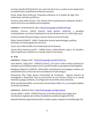 8
Lencinas, Claudia (UNSJ) (Coord.). Sor Juana Inés de la Cruz y su obra: la encrucijada entre
la ciudad letrada y la periferia en el Barroco mexicano.
García, Analía Eliana (UNCuyo). Propuestas educativas en la España del siglo XVIII,
instituciones centrales y periféricas.
Poccioni Lizabe, María Victoria - Prof. asesora: Pilar Dussel (UNCuyo). Velázquez, desde el
centro de la corte a la realidad artística española.
COMISIÓN 12 - Contemporánea. Sala 3 http://meet.google.com/bdf-zmhu-gty
Caamaño, Francisco (UNLP) (Coord.). Sobre guerras, catástrofes y pesadillas
contemporáneas. Los futuros inquietantes en la obra temprana de H. G. Wells (1895-1914).
Centeno, Rosalía (UNCuyo). Borges y Husserl: Roma el centro de Europa.
Videla, Hernán (CONICET - UNSJ). Trouble dans le parité, epistemologías y políticas
feministas en la historiografía de Joan Scott.
Cozzo, Laura Valeria (UBA). Una mirada al país de los faraones.
Llarrull, María Florencia (LabTIS – UNRN). Noche y niebla (Resnais, 1956) y Tire dié (Birri,
1960). Experiencia y tradición en un estudio sobre el cine ensayo.
15 - 16.30
COMISIÓN 13 – Antigua. Sala 1 https://meet.google.com/sbr-hmnd-cvq
Cano Moreno, Jorge (UCA - CONICET) (Coord.). ¿Por qué la cultura minoica (todavía) se
considera una sociedad europea? Centro y periferia desde una perspectiva historiográfica.
Rodríguez, Roberto R. (UNPSJB - UNPA-UASJ). Interrelaciones entre griegos e iranios: una
comprensión de la construcción de la etnicidad en el mundo antiguo.
Montanares Piña, Felipe Ignacio (Universidad de Concepción - Agencia Nacional de
Investigación y Desarrollo). Hacia la construcción de una frontera cultural en el mundo
helenístico: griegos, bárbaros y la configuración de los límites de la oikoumene.
Bardi, Juan Bautista (UBA). Las emociones de Cármides enMem. III.7.1-9 y el espacio público:
una lectura arendtiana.
COMISIÓN 14 – Medieval. Sala 2 https://meet.google.com/rgb-azqj-zax
Carrizo, Walter J. (UNSJ - CONICET) (Coord.). El hombre salvaje como espejo de lo
incivilizado en el género de los libros de caballerías castellanos (siglos XVI-XVII).
Basualdo Miranda, Hugo Roberto (UNSJ). Ciudad, cuerpo y espacio en el Castilla (siglo XV).
 