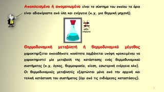 5
Αποκλεισμένο ή απομονωμένο είναι το σύστημα του οποίου τα όρια
είναι αδιαπέραστα από ύλη και ενέργεια (π.χ. μια θερμική μηχανή).
Θερμοδυναμική μεταβλητή ή θερμοδυναμικό μέγεθος
χαρακτηρίζεται οποιαδήποτε ποσότητα λαμβάνεται υπόψη προκειμένου να
χαρακτηριστεί μία μεταβολή της κατάστασης ενός θερμοδυναμικού
συστήματος (π.χ. όγκος, θερμοκρασία, πίεση, εσωτερική ενέργεια κλπ).
Οι θερμοδυναμικές μεταβλητές εξαρτώνται μόνο από την αρχική και
τελική κατάσταση του συστήματος (όχι από τις ενδιάμεσες καταστάσεις).
μάζα,
ενέργεια
 